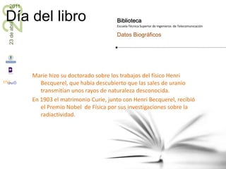 Marie hizo su doctorado sobre los trabajos del físico Henri Becquerel, que había descubierto que las sales de uranio transmitían unos rayos de naturaleza desconocida.En 1903 el matrimonio Curie, junto con Henri Becquerel, recibió el Premio Nobel  de Física por sus investigaciones sobre la radiactividad.