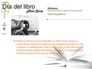 Al estallar la Primera Guerra Mundial, en 1914, Marie inició un recorrido por todos los hospitales de campaña para ofrecer a los cirujanos su colaboración. Gracias a los rayos X, que ella conocía perfectamente, podían descubrirse las balas y los fragmentos de metralla ocultos en los cuerpos de los heridos.    Mari Curie