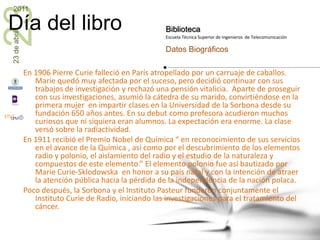 En 1906 Pierre Curie falleció en París atropellado por un carruaje de caballos. Marie quedó muy afectada por el suceso, pero decidió continuar con sus trabajos de investigación y rechazó una pensión vitalicia.  Aparte de proseguir  con sus investigaciones, asumió la cátedra de su marido, convirtiéndose en la primera mujer  en impartir clases en la Universidad de la Sorbona desde su fundación 650 años antes. En su debut como profesora acudieron muchos curiosos que ni siquiera eran alumnos. La expectación era enorme. La clase versó sobre la radiactividad.En 1911 recibió el Premio Nobel de Química “ en reconocimiento de sus servicios en el avance de la Química , así como por el descubrimiento de los elementos radio y polonio, el aislamiento del radio y el estudio de la naturaleza y compuestos de este elemento.” El elemento polonio fue así bautizado por Marie Curie-Sklodowska  en honor a su país natal y con la intención de atraer la atención pública hacia la pérdida de la independencia de la nación polaca. Poco después, la Sorbona y el Instituto Pasteur fundaron conjuntamente el Instituto Curie de Radio, iniciando las investigaciones para el tratamiento del cáncer.