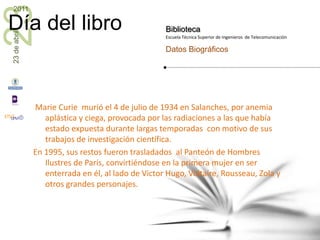  Marie Curie  murió el 4 de julio de 1934 en Salanches, por anemia aplástica y ciega, provocada por las radiaciones a las que había estado expuesta durante largas temporadas  con motivo de sus trabajos de investigación científica.En 1995, sus restos fueron trasladados  al Panteón de Hombres Ilustres de París, convirtiéndose en la primera mujer en ser enterrada en él, al lado de Victor Hugo, Voltaire, Rousseau, Zola y otros grandes personajes.