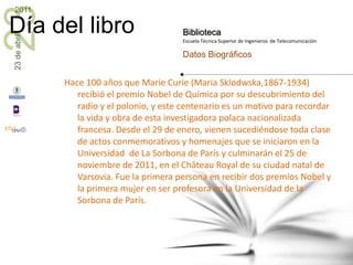 Hace 100 años que Marie Curie (Maria Sklodwska,1867-1934) recibió el premio Nobel de Química por su descubrimiento del radio y el polonio, y este centenario es un motivo para recordar la vida y obra de esta investigadora polaca nacionalizada francesa. Desde el 29 de enero, vienen sucediéndose toda clase de actos conmemorativos y homenajes que se iniciaron en la Universidad  de La Sorbona de París y culminarán el 25 de noviembre de 2011, en el Château Royal de su ciudad natal de Varsovia. Fue la primera persona en recibir dos premios Nobel y la primera mujer en ser profesora en la Universidad de la Sorbona de París.