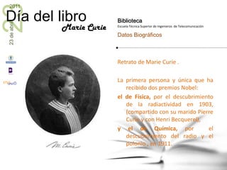 Retrato de Marie Curie .  La primera persona y única que ha recibido dos premios Nobel: el de Física, por el descubrimiento de la radiactividad en 1903,  (compartido con su marido Pierre Curie y con Henri Becquerel),  y el de Química, por  el descubrimiento del radio y el polonio , en 1911. Marie Curie