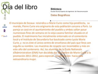 El municipio de Sceaux  reivindica a Marie Curie como hija predilecta,  su marido, Pierre Curie era originario de esta población cercana a París. La pareja se casó en el ayuntamiento del pueblo y ambos solían pasar numerosos fines de semana en la vieja casona familiar situada en el pueblo. El matrimonio fue inicialmente enterrado en el cementerio local y el Instituto de Secundaria fue bautizado como Lycée Marie Curie, y  no es éste el único centro de enseñanza del país que lleva con orgullo su nombre. Las muestras de respeto son incontables y más en este año del centenario. Así, los alumnos de la ÉcoleNationaled’Administration (ENA) han decidido dar el nombre de Marie Curie a la promoción 2011-2012, para expresar  su admiración  hacia esta extraordinaria mujer.