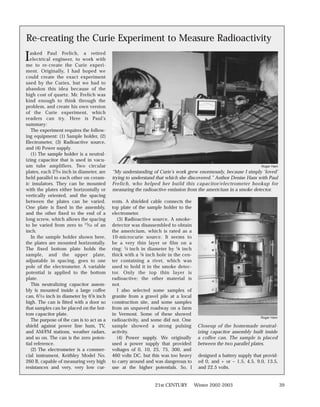 Re-creating the Curie Experiment to Measure Radioactivity

I asked Paul Frelich, a retired
  electrical engineer, to work with
me to re-create the Curie experi-
ment. Originally, I had hoped we
could create the exact experiment
used by the Curies, but we had to
abandon this idea because of the
high cost of quartz. Mr. Frelich was
kind enough to think through the
problem, and create his own version
of the Curie experiment, which
readers can try. Here is Paul’s
summary:
   The experiment requires the follow-
ing equipment: (1) Sample holder, (2)
Electrometer, (3) Radioactive source,
and (4) Power supply.
   (1) The sample holder is a neutral-
izing capacitor that is used in vacu-
um tube amplifiers. Two circular                                                                                   Roger Ham
plates, each 23⁄16 inch in diameter, are   “My understanding of Curie’s work grew enormously, because I simply ‘loved’
held parallel to each other on ceram-      trying to understand that which she discovered.” Author Denise Ham with Paul
ic insulators. They can be mounted         Frelich, who helped her build this capacitor/electrometer hookup for
with the plates either horizontally or     measuring the radioactive emission from the americium in a smoke detector.
vertically oriented, and the spacing
between the plates can be varied.          rents. A shielded cable connects the
One plate is fixed in the assembly,        top plate of the sample holder to the
and the other fixed to the end of a        electrometer.
long screw, which allows the spacing          (3) Radioactive source. A smoke-
to be varied from zero to 15⁄16 of an      detector was disassembled to obtain
inch.                                      the americium, which is rated as a
   In the sample holder shown here,        10-microcurie source. It seems to
the plates are mounted horizontally.       be a very thin layer or film on a
The fixed bottom plate holds the           ring: 1⁄4 inch in diameter by 1⁄8 inch
sample, and the upper plate,               thick with a 1⁄8 inch hole in the cen-
adjustable in spacing, goes to one         ter containing a rivet, which was
pole of the electrometer. A variable       used to hold it in the smoke detec-
potential is applied to the bottom         tor. Only the top thin layer is
plate.                                     radioactive; the other material is
   This neutralizing capacitor assem-      not.
bly is mounted inside a large coffee          I also selected some samples of
can, 61⁄16 inch in diameter by 61⁄8 inch   granite from a gravel pile at a local
high. The can is fitted with a door so     construction site, and some samples
that samples can be placed on the bot-     from an unpaved roadway on a farm
tom capacitor plate.                       in Vermont. Some of these showed
                                                                                                                  Roger Ham
   The purpose of the can is to act as a   radioactivity, and some did not. One
shield against power line hum, TV,         sample showed a strong pulsing            Closeup of the homemade neutral-
and AM/FM stations, weather radars,        activity.                                 izing capacitor assembly built inside
and so on. The can is the zero poten-         (4) Power supply. We originally        a coffee can. The sample is placed
tial reference.                            used a power supply that provided         between the two parallel plates.
   (2) The electrometer is a commer-       voltages of 0, 10, 25, 75, 300, and
cial instrument, Keithley Model No.        460 volts DC, but this was too heavy      designed a battery supply that provid-
260 B, capable of measuring very high      to carry around and was dangerous to      ed 0, and + or – 1.5, 4.5, 9.0, 13.5,
resistances and very, very low cur-        use at the higher potentials. So, I       and 22.5 volts.


                                                               21st CENTURY         Winter 2002-2003                           39
 