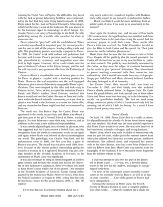 winning the Nobel Prize in Physics. The difficulties they faced          very much wish to be considered together with Madame
with the lack of proper laboratory facilities, was compound-             Curie with respect to our research on radioactive bodies.
ed by the fact that they were living hand-to-mouth. In 1898,             . . . Don’t you think it would be more satisfying, from an
Pierre asked for the chair in Physical Chemistry (Mineralogy),           artistic point of view, if we were to be associated in this
which had become vacant at the Sorbonne. He was known to                 manner?
be the foremost expert in mineralogy in all of Europe. Yet,
despite Pierre’s vast array of knowledge in the field, the silly          Once again the Academy met, and because of Bouchard’s
politicking among the scientific elite awarded the chair to            1901 endorsement, the legal loophole was satisfied, and those
someone else.                                                          who wanted Marie to be part of receiving the award, had the
   Pierre refused to “play ball” with the establishment. When          necessary papers to push their cause. Three weeks after
a scientist was offered an important post, the normal practice         Pierre’s letter was received, the Nobel Committee decided to
was for one to visit all the players, leaving calling cards and        give the Prize to both Curies and Becquerel, for “their joint
gifts. This propitiatory posture was totally repugnant to Pierre.      researches on the radiation phenomena.”
In 1900, the Curies’ work with radium and polonium had                    Marie Curie thus became the first woman to win a Nobel
become well known. Pierre’s previous work in crystallogra-             Prize. Despite all the publicity that the award generated, the
phy, piezoelectricity, symmetry, and magnetism were also               Curies still did not have access to any new facilities to contin-
held in high repute. However, all he could obtain was the              ue their research. The publicity was decidedly unwanted by
post of Assistant Professor at the Polytechnique, until he and         the Curies, as they were the subject of continual harassment
his wife received a very generous offer from the University of         by the media to give “personal” interviews. They also refused
Geneva.                                                                to patent anything connected with their researches into
   Geneva offered a considerable sum of money, plus a chair            radioactivity, which would have made them very rich people.
for Pierre in physics, coupled with a teaching position for            Simply put, both Pierre and Marie, sincerely believed that their
Marie. However, the real temptation was the well-equipped              discovery belonged to all of humanity.
laboratory, plus a second laboratory equipped to Pierre’s spec-           Eve Denise Curie, their second child, was born on
ifications. They were tempted by this offer, and took a trip to        December 6, 1905, and their family now also included
Geneva. In fact, Pierre, at first, accepted the invitation. Pierre’s   Pierre’s elderly widowed father, Dr. Eugene Curie. Dr. Curie
friend, and Marie’s teacher, Henri Poincaré, resolved that             loved his grandchildren, and took special care of them when
France would not lose the Curies. Because of Poincaré’s influ-         Marie and Pierre were busy teaching, or in the laboratory. Eve
ence within the French scientific community, a vacant chair in         recalls her grandfather tenderly: “He had me read many
physics was found at the Sorbonne to counter the Swiss offer,          things, memorize poetry of which I understood only half the
and any obstacles that Pierre might have had were removed by           meaning but of which I felt the beauty. As a result I have
Poincaré.                                                              always loved poetry very much.”
   The result was that France kept the Curies; Pierre was
appointed to the newly vacant chair, and Marie was offered a                                     Pierre’s Death
part-time post at the girl’s Normal School at Sèvres, teaching            On April 19, 1906, Pierre Curie died in a traffic accident.
physics. No new laboratory came their way, however, and in             He slipped beneath the wheels of a heavy horse-drawn wagon
addition to the posts, came additional responsibilities.               and was crushed. His death was the most painful experience
   It was a medical pathologist, not a chemist or physicist, who       that Marie Curie would ever know. She was now deprived of
first suggested that the Curies receive a Nobel Prize, and this        her best friend, scientific colleague, and loving husband.
recognition from the medical community would occur again                  Marie’s diary, which was made available to researchers only
and again, where Marie was beloved of physicians throughout            over the past 10 years, makes plain the extreme sorrow from
the world. The pathologist was Charles Bouchard, and his               which she suffered, but Marie was intensely private, and hated
endorsement came in 1901, the first year that a prize in               melodrama. She suffered alone, and expressed her sorrow
Physics was given. The award was not given until 1903, how-            only to her sister Bronya, who had come from Poland to be
ever, because of the intense politics surrounding giving the           with her. Fifteen years later, Marie Curie was asked to write the
award to a woman, or so it appeared. Bouchard was also a for-          biography of her husband. I have excerpted some fragments
eign member of the Swedish Academy of Sciences, so his                 from her sublime tribute to him:
nomination of Marie Curie was significant.
   It was also necessary to bring in Henri Becquerel as a fellow            I shall not attempt to describe the grief of the family
prize winner, and because the award was not for the discov-              left by Pierre Curie. . . . He was, too, a devoted father,
ery of new radioactive substances, there were those who tried            tender in his love for his children, and happy to occupy
to keep Marie’s name totally out of the picture. One member              himself with them. . . .
of the Swedish Academy of Sciences, Gustav Mittag-Leffler,                  The news of the catastrophe caused veritable conster-
pushed for the inclusion of Marie. Pierre received a letter from         nation in the scientific world of France, as well as in that
the Nobel Committee on August 6, 1903, telling him that only             of other countries. . . . One of the glories of France had
he had been chosen for the award (Quinn 1995, p. 188). He                been extinguished. . . .
replied:                                                                    To honor the memory of Pierre Curie, the French
                                                                         Society of Physics decided to issue a complete publica-
     If it is true that one is seriously thinking about me, I            tion of his works . . . [which] comprises but a single vol-

44                     Winter 2002-2003           21st CENTURY
 