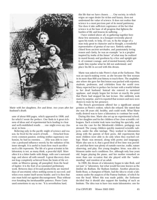 this life that we have chosen. . . . Our society, in which
                                                                    reigns an eager desire for riches and luxury, does not
                                                                    understand the value of science. It does not realize that
                                                                    science is a most precious part of its moral patrimony.
                                                                    Nor does it take sufficient cognizance of the fact that
                                                                    science is at the base of all progress that lightens the
                                                                    burden of life and lessens its suffering. . . .”
                                                                        I have wished above all, in gathering together here
                                                                    these few memories, in a bouquet reverently placed
                                                                    upon his tomb, to help, if I can, to fix the image of a
                                                                    man truly great in character and in thought, a wonderful
                                                                    representative of genius of our race. Entirely unfran-
                                                                    chised from ancient servitudes, and passionately loving
                                                                    reason and clarity, he was an example “as is a prophet
                                                                    inspired by truths of the future” of what may be realized
                                                                    in moral beauty and goodness by a free and upright spir-
                                                                    it, of constant courage, and of mental honesty which
                                                                    made him repulse what he did not understand, and
                                                                    place his life in accord with this dream.

                                                                     Marie was asked to take Pierre’s chair at the Sorbonne. This
                                                                  was an epoch-making event, as she became the first woman
                                                                  in its more than 600-year history to teach there. The amphithe-
                                                                  ater where she gave her first lesson was packed with reporters,
                                                                  students, professors, and celebrities from the world over.
                                                                  Many expected her to preface her lecture with a tearful tribute
                                                                  to her dead husband. Instead she entered to sustained
                                                                  applause, and simply began her lecture at exactly the point
                                                                  that Pierre had stopped his last lecture. Her sublimity took
                                                                  many by surprise, and it is reported that women and men were
                                                                  drawn to tears by her presence.
                                                                     The French government offered her a significant annual
Marie with her daughters, Eve and Irène, two years after her      pension as Pierre’s widow, which she refused. She stated that
husband’s death.                                                  she was 38 years old, healthy, and could work. What Marie
                                                                  really desired was to have a laboratory to continue her work.
  ume of about 600 pages, which appeared in 1908, and                During this time, Marie also set up an experimental school,
  for which I wrote the preface. One finds in it great rich-      for her daughter and for the children of her close scientific col-
  ness of ideas and of experimental facts leading to clear        leagues. Each scientist took turns teaching his specialty, and,
  and well-established results . . . one might even say clas-     as was the case for the Sklodowski children, pedagogy was
  sical, in form. . . .                                           stressed. The young children quickly mastered scientific sub-
     Believing only in the pacific might of science and rea-      jects, under the elite tutelage. They worked in laboratories
  son, he lived for the search of truth. . . . Detached from      along with the parents of their peers, did experiments that
  every common passion, seeking neither supremacy nor             most children were able to do only when they reached col-
  honors, he had no enemies. . . . [H]e was able to exer-         lege. Music was stressed, along with poetry and languages.
  cise a profound influence merely by the radiation of his        Marie also saw to it, that a good deal of free time was provid-
  inner strength. It is useful to learn how much sacrifice        ed, and that there was plenty of outside exercise, walks, nature
  such a life represents. The life of a great scientist in his    observing, and play. Her young daughter, Irène, was able to
  laboratory is not, as many think, a peaceful idyll. More        blossom under such conditions. Eve, although only four years
  often it is a bitter battle with things, with one’s surround-   old, began playing the piano, and her mother remarked on
  ings, and above all with oneself. A great discovery does        more than one occasion that she played with the “under-
  not leap completely achieved from the brain of the sci-         standing” and emotion of an adult.
  entist, as Minerva sprang, all panoplied, from the head            In 1909, the dream of a laboratory began to take flesh, and
  of Jupiter; it is the fruit of accumulated preliminary          not just “a” laboratory, but what would become known as the
  work. Between days of fecund productivity are inserted          Institut du Radium, the Radium Institute. Another physician,
  days of uncertainty when nothing seems to succeed, and          Emile Roux, a champion of Marie, had the idea to create a lab-
  when even matter itself seems hostile; and it is then that      oratory under the auspices of the Pasteur Institute, of which he
  one must hold out against discouragement. Thus without          was the head. When this was made public, the Sorbonne
  ever forsaking his inexhaustible patience, Pierre Curie         decided that it should also support the funding of such an
  used sometimes to say to me: “It is nevertheless hard,          Institute. The idea was to have two main laboratories: one for

                                                                  21st CENTURY       Winter 2002-2003                            45
 