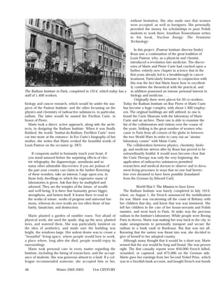 without hesitation. She also made sure that women
                                                                          were accepted, as well as foreigners. She personally
                                                                          provided the money for scholarships to poor Polish
                                                                          students to work there. Jonathan Tennenbaum writes
                                                                          in his book, Nuclear Energy: The Feminine
                                                                          Technology:

                                                                              In this project, [Pasteur Institute director Emile]
                                                                           Roux saw a continuation of the great tradition of
                                                                           Louis Pasteur, who, as a physicist and chemist,
                                                                           introduced a revolution into medicine. The discov-
                                                                           eries of Marie and Pierre Curie had cracked open a
                                                                           further, entirely new chapter in science that in the
                                                                           first years already led to a breakthrough in cancer
                                                                           treatment. Particularly fortunate in conjunction with
                                                                           this was the fact that Marie knew how to excellent-
                                                                           ly combine the theoretical with the practical, and
The Radium Institute in Paris, completed in 1914, which today     has a in addition possessed an intense personal interest in
staff of 1,400 workers.                                                    biology and medicine. . . .
                                                                              Originally there were places for 50 co-workers.
biology and cancer research, which would be under the aus-           Today the Radium Institute on Rue Pierre et Marie Curie
pices of the Pasteur Institute, and the other focussing on the       has become a huge complex, with about 1,400 employ-
physics and chemistry of radioactive substances, in particular,      ees. The original buildings are still utilized; in one is
radium. The latter would be named the Pavilion Curie, in             found the Curie Museum with the laboratory of Marie
honor of Pierre.                                                     Curie and an archive. There one is able to examine the
   Marie took a direct, active approach, along side the archi-       list of the collaborators and visitors over the course of
tects, in designing the Radium Institute. When it was finally        the years. Striking is the great number of women who
finished, the words “Institut du Radium, Pavillion Curie” were       came to Paris from all corners of the globe in between
cut into stone at the entrance. In Eve Curie’s biography of her      the two World Wars in order to carry out an “atomic
mother, she writes that Marie evoked the beautiful words of          laboratory course” with Marie Curie.
Louis Pasteur on the occasion (p. 287):                                 The collaboration between physics, chemistry, biolo-
                                                                     gy, and medicine striven after by Roux has proved to be
     If conquests useful to humanity touch your heart, if            extraordinarily fruitful. It would soon become clear that
  you stand amazed before the surprising effects of elec-            the Curie Therapy was only the very beginning; the
  tric telegraphy, the daguerrotype, anesthesia and so               application of radioactive substances permitted
  many other admirable discoveries: if you are jealous of            researchers and medical doctors to observe and to docu-
  the part your country can claim in the further flowering           ment living processes in ways that no one had hereto-
  of these wonders, take an interest, I urge upon you, in            fore ever dreamed to have been possible [translated
  those holy dwellings to which the expressive name of               from the German by Edward Carl].
  laboratories is given. Ask that they be multiplied and
  adorned. They are the temples of the future, of wealth                       World War I: The Mission to Save Lives
  and well-being. It is there that humanity grows bigger,             The Radium Institute was barely completed in July 1914,
  strengthens, and betters itself. It learns there to read in      when, on August 1, the French announced the mobilization
  the works of nature, works of progress and universal har-        for war. Marie was vacationing off the coast of Brittany with
  mony, whereas its own works are too often those of bar-          her children that day, and knew that war was imminent. She
  barity, fanaticism, and destruction.                             left her children in the care of her house-servants and Polish
                                                                   nannies, and went back to Paris. At stake was the precious
   Marie planted a garden of rambler roses. Not afraid of          radium in the Institute’s laboratory. While people were fleeing
physical work, she used the spade, dug up the area, planted        Paris in droves, Marie was making her way back to the city, to
trees, and watered them. She was particularly insistent on         make arrangements to personally transport and secure the
the idea of aesthetics, and made sure the building was             radium in a bank vault in Bordeaux. But that was not all.
bright, the windows large. Her ardent desire was to create a       Knowing that the nation was thrust into war, she decided to
“beautiful” living space, where people would love to work,         give of herself to her adopted country.
a place where, long after she died, people would enjoy its            Although many thought that it would be a short war, Marie
surroundings.                                                      sensed that the war would be long and brutal. She was proven
   Marie took personal care in every matter regarding the          right. The first casualty reports were 850,000 French killed,
Institute, including the hiring of researchers, and the accept-    wounded, or captured, and 675,000 on the German side.
ance of students. She was generous almost to a fault. If a col-    Marie gave her earnings from her Second Nobel Prize, which
league recommended someone, she accepted him or her,               was in a Swedish bank account, and bought French war bonds

46                   Winter 2002-2003          21st CENTURY
 