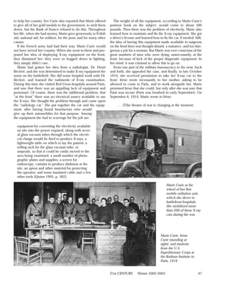 to help her country. Eve Curie also reported that Marie offered        The weight of all the equipment, according to Marie Curie’s
to give all of her gold medals to the government, to melt them      postwar book on the subject, would come to about 500
down, but the Bank of France refused to do this. Throughout         pounds. Then there was the problem of electricity. Marie also
her life, when she had money, Marie gave generously to Polish       learned how to maintain and fix the X-ray equipment. She got
aid, national aid, for soldiers, for the poor, and for many other   a driver’s license and learned how to fix the car, if needed. Still,
causes.                                                             the idea of having this equipment made available to surgeons
   If the French army had had their way, Marie Curie would          on the front lines was thought absurd, a nuisance, and too dan-
not have served her country. When she went to them and pro-         gerous a job for a woman. But Marie was ever conscious of the
posed her idea of deploying X-ray equipment on the front,           great numbers of men who were dying, unnecessarily, at the
they dismissed her; they were so bogged down in fighting,           front, because of lack of the proper diagnostic equipment. In
they simply didn’t care.                                            her mind, it was criminal to allow this to go on.
   Marie had gotten her idea from a radiologist, Dr. Henri             From one part of the military bureaucracy to the next, back
Béclerè, and she was determined to make X-ray equipment the         and forth, she appealed the case, and finally, in late October
norm on the battlefield. She did some hospital work with Dr.        1914, she received permission to take her X-ray car to the
Béclerè, and learned the rudiments of X-ray examination.            front. Irène wrote incessantly to her mother, asking to be
During this time she visited Red Cross hospitals around Paris,      allowed to come to Paris, and to work alongside her. Marie
and saw that there was an appalling lack of equipment and           promised Irène that she could, but only after she was sure that
personnel. Of course, there was the additional problem, that        Paris was secure (Paris was bombed in early September). On
“at the front” there was no electrical source available to use      September 6, 1914, Marie wrote to Irène:
the X-rays. She thought the problem through and came upon
the “radiology car.” She put together the car and the equip-             . . . [T]he theater of war is changing at the moment;
ment, after having found benefactors who would
give up their automobiles for that purpose. Among
the equipment she had to scavenge for the job are:

  equipment for converting the electricity available
  on site into the power required, along with sever-
  al glass vacuum tubes through which the electri-
  cal charge would be fired to produce X-rays; a
  lightweight table on which to lay the patient; a
  rolling rack for the glass vacuum tube, or
  ampoule, so that it could be easily moved to the
  area being examined; a small number of photo-
  graphic plates and supplies, a screen for
  radioscopy; curtains to produce darkness at the
  site; an apron and other material for protecting
  the operator; and some insulated cable and a few
  other tools [Quinn 1995, p. 362].

                                                                                                             Marie Curie at the
                                                                                                             wheel of her first
                                                                                                             mobile radiation unit,
                                                                                                             which she drove to
                                                                                                             battlefront hospitals.
                                                                                                             She mobilized more
                                                                                                             than 200 of these X-ray
                                                                                                             cars during the war.




                                                                                                         Marie Curie, Irène
                                                                                                         Curie (standing at
                                                                                                         right), and students
                                                                                                         from the U.S.
                                                                                                         Expeditionary Corps at
                                                                                                         the Radium Institute in
                                                                                                         Paris, 1919.


                                                                    21st CENTURY        Winter 2002-2003                             47
 