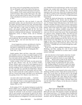 the enemy seems to be going farther away from Paris.                was a Polish-French Second Lieutenant, and the son of a great
  We are all hopeful, and we have faith in the final suc-             biologist who worked with Louis Pasteur. Jean had helped
  cess. . . . Make young Fernand Chavannes do his prob-               Marie with one of her first radiology cars, and was doing
  lems in physics. If you cannot work for France just now,            important work on beta rays, which was so impressive that he
  work for its future. Many people will be gone, alas, after          was offered a position in the United States. But he died in the
  this war, and their places must be taken. Do your mathe-            first year of the war. By the war’s end, 1,375,800 Frenchmen
  matics and physics as well as you can [Eve Curie 1937,              had perished.
  p. 294].                                                               Despite the death and destruction, one important advance
                                                                      was accomplished by the doctors and by Marie Curie:
   Both Irène, and little Eve, who was barely 11 years old,           Hundreds of young women were trained in radiological sci-
missed their mother, who was determined to save the lives of          ence. Dr. Béclerè trained 300 physicians at the Val de Grace
the soldiers. But Irène finally got her wish, and joined Marie        Hospital, and Marie directed a course to teach young women
when they drove their X-ray car to the front lines on November        to become proficient as radiological technicians at the Radium
1. Irène had taken a crash course in nursing a few weeks              Institute. Some of the women were nurses, who trained under
before, and passed. Incredibly, despite the fact that Irène           her, but many were ordinary unskilled young ladies, who
worked incessantly during the entire war, she also managed to         wanted to help their country. Some of the women were maids,
obtain her certificates from the Sorbonne, “with distinction” in      some were the rich women they served. They all participated
Mathematics (1915), in Physics (1916), and in Chemistry               in a rigorous course, designed by Marie. Over this two-year
(1917).                                                               period, she gave a basic education in elementary mathemat-
   Irène was an indispensable help to Marie, both emotionally         ics, physics, and anatomy to 150 young women, who were
and scientifically. She very quickly learned the skills to be able    then sent to staff the hospitals near the front. By the war’s end,
to “teach” doctors, who were more than twice her age. Her             Marie had put more than 200 X-ray cars into service and had
sister wrote that                                                     fought to have more hospitals near the front, which were
                                                                      staffed by trained nurses and technicians. Between 1917 and
    At one hospital she sat down and delivered a brief les-           1918 alone, 1,100,000 men were treated through these radio-
  son in elementary geometry to a Belgian doctor who                  logical posts.
  had failed to understand the principles of locating pro-               At the war’s end, Marie published Radiologie et la Guerre
  jectiles in the body with the use of radiographs [Eve               (Radiology and War), praising the work of these young
  Curie 1937, p. 235].                                                women. Marie later described an occasion where a female
                                                                      assistant radiologist
   Finally together, Marie and Irène, along with a mechanic
and chauffeur, went to an Army evacuation hospital at Creil,            who had only been in the hospital a short time, located
just behind the front line at Compiegne. This was the first vic-        the position of a piece of shrapnel which had passed
tory in her battle with the military, as Marie fought for the right     through, and crushed the femur of a man’s thigh. The
to be at the front lines all the time.                                  surgeon . . . did not want to probe for the shrapnel from
   Another member of the Curie family was also present dur-             the side from which the radiologist indicated it was
ing this time, Maurice Curie, the son of Pierre’s brother,              accessible; instead, he probed from the open wound
Jacques. Maurice spent a year in the most dangerous area of             side. Finding nothing, he decided to explore the region
the war, Verdun. Marie was afraid for her nephew, and tried to          indicated by the radiological examination and immedi-
get him reassigned, but he would have none of that. However,            ately extracted the shrapnel [Eve Curie 1937, p. 234].
as is the case with war, especially the World War I, Maurice
became disgusted with the war, particularly with the leader-             The woman, who went unnamed in this section of Marie’s
ship. He spent month after month confined to trenches, cold           Radiology and War was Irène. Marie did not mention Irène, by
and wet, covered with vermin, with little to eat, and frequent        name, once in her book, nor did she need to; she brought
tear gassing. In June 1915, Maurice wrote that he was:                Irène into the Radium Institute where the two worked togeth-
                                                                      er for the rest of Marie’s life. Later, Marie saw her daughter
  very tired, with a touch of low spirits. . . . I had had            marry another brilliant young student, Frédéric Joliot. In 1935,
  more than two months in the trenches in deep winter,                one year after Marie’s death, Frédéric and Irène Joliot-Curie
  and confess that I have a certain apprehension about the            won the Nobel Prize in Physics, for the discovery of artificial
  new campaign, of which the evidence is palpable                     radioactivity.
  [Quinn 1995, p. 372].

  By the spring of 1917, the situation had grown so grim that                                    Part III
French soldiers were committing acts of insubordination, in                     Marie Curie and the Physicians of America
protest of the leadership. Marie was saddened by the human                On May 20, 1921, the East Room of the White House was
carnage she witnessed, as she saw France’s young manhood,             filled with more than 100 important scientists and diplomats
with so much promise and potential for good in the future,            from Poland and France. U.S. President Warren Harding had
being destroyed. She was particularly saddened, that so many          the honor of presenting Marie Sklodowska Curie with a key
university students were slaughtered. One youth, Jean Danysz,         inscribed with the following words: “From the Women of

48                     Winter 2002-2003           21st CENTURY
 