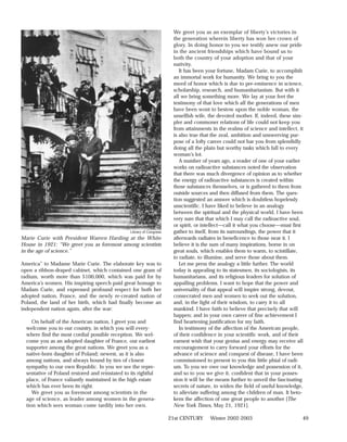 We greet you as an exemplar of liberty’s victories in
                                                                        the generation wherein liberty has won her crown of
                                                                        glory. In doing honor to you we testify anew our pride
                                                                        in the ancient friendships which have bound us to
                                                                        both the country of your adoption and that of your
                                                                        nativity.
                                                                           It has been your fortune, Madam Curie, to accomplish
                                                                        an immortal work for humanity. We bring to you the
                                                                        meed of honor which is due to pre-eminence in science,
                                                                        scholarship, research, and humanitarianism. But with it
                                                                        all we bring something more. We lay at your feet the
                                                                        testimony of that love which all the generations of men
                                                                        have been wont to bestow upon the noble woman, the
                                                                        unselfish wife, the devoted mother. If, indeed, these sim-
                                                                        pler and commoner relations of life could not keep you
                                                                        from attainments in the realms of science and intellect, it
                                                                        is also true that the zeal, ambition and unswerving pur-
                                                                        pose of a lofty career could not bar you from splendidly
                                                                        doing all the plain but worthy tasks which fall to every
                                                                        woman’s lot.
                                                                           A number of years ago, a reader of one of your earlier
                                                                        works on radioactive substances noted the observation
                                                                        that there was much divergence of opinion as to whether
                                                                        the energy of radioactive substances is created within
                                                                        those substances themselves, or is gathered to them from
                                                                        outside sources and then diffused from them. The ques-
                                                                        tion suggested an answer which is doubtless hopelessly
                                                                        unscientific. I have liked to believe in an analogy
                                                                        between the spiritual and the physical world. I have been
                                                                        very sure that that which I may call the radioactive soul,
                                                                        or spirit, or intellect—call it what you choose—must first
                                                 Library of Congress    gather to itself, from its surroundings, the power that it
Marie Curie with President Warren Harding at the White                  afterwards radiates in beneficence to those near it. I
House in 1921: “We greet you as foremost among scientists               believe it is the sum of many inspirations, borne in on
in the age of science.”                                                 great souls, which enables them to warm, to scintillate,
                                                                        to radiate, to illumine, and serve those about them.
America” to Madame Marie Curie. The elaborate key was to                   Let me press the analogy a little further. The world
open a ribbon-draped cabinet, which contained one gram of               today is appealing to its statesmen, its sociologists, its
radium, worth more than $100,000, which was paid for by                 humanitarians, and its religious leaders for solution of
America’s women. His inspiring speech paid great homage to              appalling problems. I want to hope that the power and
Madam Curie, and expressed profound respect for both her                universality of that appeal will inspire strong, devout,
adopted nation, France, and the newly re-created nation of              consecrated men and women to seek out the solution,
Poland, the land of her birth, which had finally become an              and, in the light of their wisdom, to carry it to all
independent nation again, after the war:                                mankind. I have faith to believe that precisely that will
                                                                        happen; and in your own career of fine achievement I
     On behalf of the American nation, I greet you and                  find heartening justification for my faith.
  welcome you to our country, in which you will every-                     In testimony of the affection of the American people,
  where find the most cordial possible reception. We wel-               of their confidence in your scientific work, and of their
  come you as an adopted daughter of France, our earliest               earnest wish that your genius and energy may receive all
  supporter among the great nations. We greet you as a                  encouragement to carry forward your efforts for the
  native-born daughter of Poland; newest, as it is also                 advance of science and conquest of disease, I have been
  among nations, and always bound by ties of closest                    commissioned to present to you this little phial of radi-
  sympathy to our own Republic. In you we see the repre-                um. To you we owe our knowledge and possession of it,
  sentative of Poland restored and reinstated to its rightful           and so to you we give it, confident that in your posses-
  place, of France valiantly maintained in the high estate              sion it will be the means further to unveil the fascinating
  which has ever been its right.                                        secrets of nature, to widen the field of useful knowledge,
     We greet you as foremost among scientists in the                   to alleviate suffering among the children of man. It beto-
  age of science, as leader among women in the genera-                  kens the affection of one great people to another [The
  tion which sees woman come tardily into her own.                      New York Times, May 21, 1921].

                                                                       21st CENTURY     Winter 2002-2003                          49
 