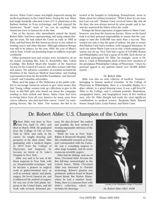 doctors. Marie Curie’s name was highly respected among the          treated at the hospital in Gettysburg, Pennsylvania, wrote to
medical profession in the United States. During the war, Marie      Marie about her radium treatment: “What it done for me none
had single-handedly educated scores of U.S. physicians at the       but God can tell.” Madam Curie received letters like this all
Radium Institute in X-ray technology, and had enjoyed the           the time; she was always moved by what people said to her,
Americans’ “brash” sense of “we can do anything” that               and she answered the letters when she could.
Americans were so famous for at the time.                              Perhaps the finest expression of appreciation to Marie Curie,
   One of the doctors who immediately joined the board,             however, was from the American doctors. Those on the board
Robert Abbe, had been experimenting, and using radium ther-         took it as their personal responsibility to ensure that the cam-
apy for years. He had visited the Curies as early as 1902 in        paign to raise the $100,000 was more than a success. They
Paris, and had been the first American doctor to use radium in      wanted not only to buy the gram of radium, but also to ensure
treating cancer and other diseases. Although radiation therapy      that Madam Curie had a modern, well-equipped laboratory. In
was still in its infancy, by the year 1920, the year of Missy’s     each city where Marie Curie was to visit, a fund-raising quota-
visit to Paris, it held out promising hopes to millions of people   system was set up: New York had a quota of $10,000; Boston
worldwide.                                                          and Philadelphia each had a quota of $5,000. Each doctor on
   Other prominent men and women were recruited to sit on           the board participated. Dr. Abbe, for example, wrote to Dr.
the board, including Mrs. John D. Rockefeller, Mrs. Calvin          John G. Clark of Philadelphia (both of them were members of
Coolidge, Mrs Robert Mead (the founder of the American              the prestigious Philadelphia College of Physicians): “I have by
Society for the Control of Cancer), and other women with time       personal appeal to my patients raised over 20,000 dollars
and money. The advisory committee of scientists included the        myself. . . .”
President of the American Medical Association, and leading
representatives from the Rockefeller Foundation, and Harvard,                               Dr. Robert Abbe
Cornell, and Columbia universities.                                   Abbe was also an avid collector of medical “treasures”
   Missy used the pages of The Delineator as the public solic-      belonging to famous medical scientists. At the College of
itor to encourage American women to give what money they            Physicians in Philadelphia, there is a beautiful display in a
had. Young college women took up collections to give to the         glass cabinet, in a grand drawing room. It was a gift from Dr.
fund, as did little girls who found out about the campaign,         Abbe to the College, and it contains portraits, illustrations,
sending in their nickels and dimes. Marie Curie had been            autographed letters, and biographical notes of five medical
receiving letters from all over America for many years from         men, who Dr. Abbe thought had made the most significant
cancer sufferers, who had had their cancer “cured” by enter-        contributions to medical science: Benjamin Rush, Edward
prising doctors, like Dr. Abbe. One woman, the first to be          Jenner, Joseph Lister, Louis Pasteur, and Marie Curie.



                  Dr. Robert Abbe: U.S. Champion of the Curies
  R     obert Abbe was born in New
        York City, April 13, 1851, and
   died in March 1928. He graduated
                                           sons. He also devised “the earliest
                                           and possibly the best method of
                                           treating impassable strictures of the
   from the College of City of New         esophagus.”
   York in 1870, and early in his             While he was at New York’s
   career, he taught drawing and           Babies & Roosevelt Hospital, Abbe
   geometry at his alma mater. After       did considerable research on X-rays
   graduating with a medical degree        and corresponded with the Curies.
   in 1874 from the College of             He was a consulting surgeon to
   Physicians and Surgeons, he             other large hospitals, and he wrote
   became an intern at St. Luke’s          numerous scientific papers.
   Hospital in New York.                      Abbe had six siblings, and one of
      Abbe was said to be one of the       them, Cleveland Abbe, became the
   finest surgeons in New York, with       first full-time meteorologist in the
   an “irreproachable technique,” and      United States. While Cleveland
   he became a pioneer in surgical         Abbe was interested in Oriental
   work in gastro-intestinal tract, as     archeology, Robert’s passion was
   well as cerebral, spinal, and plastic   prehistoric artifacts found at Mount
   surgery. He loved classical art, and    Desert Island, Bar Harbor, Maine,
   it influenced his method of surgery.    where he had a summer home.
   He was one of the best plastic sur-     Today, there is a museum there with
                                                                                            Courtesy of the Philadelphia College of Physicians
   geons in the United States, and did     Abbe’s collection, which also
   work with severely deformed per-        includes his drawings.                          Dr. Robert Abbe (1851-1928)


                                                                    21st CENTURY       Winter 2002-2003                                          51
 