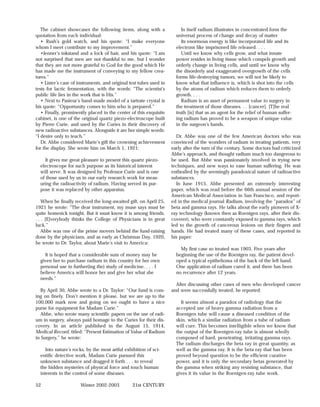 The cabinet showcases the following items, along with a                In itself radium illustrates in concentrated form the
quotation from each individual:                                        universal process of change and decay of matter
   • Rush’s gold watch, and his quote: “I make everyone                   Its enormous energy is like incorporated life and its
whom I meet contribute to my improvement.”                             electrons like imprisoned life released. . . .
   •Jenner’s inkstand and a lock of hair, and his quote: “I am            Until we know why cells grow, and what innate
not surprised that men are not thankful to me, but I wonder            power resides in living tissue which compels growth and
that they are not more grateful to God for the good which He           orderly change in living cells, and until we know why
has made me the instrument of conveying to my fellow crea-             the disorderly and exaggerated overgrowth of the cells
tures.”                                                                forms life-destroying tumors, we will not be likely to
   • Lister’s case of instruments, and original test tubes used in     know what that influence is, which is shot into the cells
tests for lactic fermentation, with the words: “The scientist’s        by the atoms of radium which reduces them to orderly
public life lies in the work that is His.”                             growth. . . .
   • Next to Pasteur’s hand-made model of a tartrate crystal is           Radium is an asset of permanent value to surgery in
his quote: “Opportunity comes to him who is prepared.”                 the treatment of those diseases. . . [cancer]. [T]he real
   • Finally, prominently placed in the center of this exquisite       truth [is] that as an agent for the relief of human suffer-
cabinet, is one of the original quartz piezo-electroscope built        ing radium has proved to be a weapon of unique value
by Pierre Curie, and used by the Curies in their discovery of          in the surgeon’s hands.
new radioactive substances. Alongside it are her simple words:
“I desire only to teach.”                                              Dr. Abbe was one of the few American doctors who was
   Dr. Abbe considered Marie’s gift the crowning achievement         convinced of the wonders of radium in treating patients, very
for the display. She wrote him on March 1, 1921:                     early after the turn of the century. Some doctors had criticized
                                                                     Abbe’s approach, and thought radium much too dangerous to
     It gives me great pleasure to present this quartz piezo-        be used. But Abbe was passionately involved in trying new
  electroscope for such purpose as its historical interest           techniques, and new ways to ease human suffering. He was
  will serve. It was designed by Professor Curie and is one          enthralled by the seemingly paradoxical nature of radioactive
  of those used by us in our early research work for meas-           substances.
  uring the radioactivity of radium. Having served its pur-            In June 1915, Abbe presented an extremely interesting
  pose it was replaced by other apparatus.                           paper, which was read before the 66th annual session of the
                                                                     American Medical Association in San Francisco, and report-
    When he finally received the long-awaited gift, on April 25,     ed in the medical journal Radium, involving the “paradox” of
1921 he wrote: “The dear instrument, my muse says must be            beta and gamma rays. He talks about the early pioneers of X-
quite homesick tonight. But it must know it is among friends.        ray technology (known then as Roentgen rays, after their dis-
. . . [E]verybody thinks the College of Physicians is in great       coverer), who were constantly exposed to gamma rays, which
luck.”                                                               led to the growth of cancerous lesions on their fingers and
    Abbe was one of the prime movers behind the fund-raising         hands. He had treated many of these cases, and reported in
done by the physicians, and as early as Christmas Day, 1920,         his paper:
he wrote to Dr. Taylor, about Marie’s visit to America:
                                                                         My first case so treated was 1903. Five years after
    It is hoped that a considerable sum of money may be                beginning the use of the Roentgen ray, the patient devel-
  given her to purchase radium in this country for her own             oped a typical epithelioma of the back of the left hand.
  personal use in further(ing the) study of medicine. . . . I          One application of radium cured it, and there has been
  believe America will honor her and give her what she                 no recurrence after 12 years.
  needs.”
                                                                       After discussing other cases of men who developed cancer
   By April 30, Abbe wrote to a Dr. Taylor: “Our fund is com-        and were successfully treated, he reported:
ing on finely. Don’t mention it please, but we are up to the
100,000 mark now and going on we ought to have a nice                    It seems almost a paradox of radiology that the
purse for equipment for Madam Curie.”                                  accepted use of heavy gamma radiation from a
   Abbe, who wrote many scientific papers on the use of radi-          Roentgen tube will cause a diseased condition of the
um in surgery, always paid homage to the Curies for their dis-         skin, which a similar radiation from a tube of radium
covery. In an article published in the August 15, 1914,                will cure. This becomes intelligible when we know that
Medical Record, titled: “Present Estimation of Value of Radium         the output of the Roentgen-ray tube is almost wholly
in Surgery,” he wrote:                                                 composed of hard, penetrating, irritating gamma rays.
                                                                       The radium discharges the beta ray in great quantity, as
     Into nature’s rocks, by the most artful exhibition of sci-        well as the gamma ray. It is the beta ray that has been
  entific detective work, Madam Curie pursued this                     proved beyond question to be the efficient curative
  unknown substance and dragged it forth . . . to reveal               power, and it is only the secondary betas generated by
  the hidden mysteries of physical force and touch human               the gamma when striking any resisting substance, that
  interests in the control of some diseases.                           gives it its value in the Roentgen-ray tube work.

52                    Winter 2002-2003           21st CENTURY
 