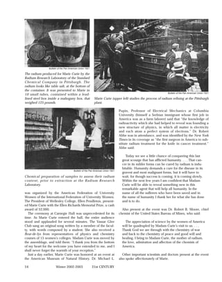 Bulletin of the Pan American Union 1921

The radium produced for Marie Curie by the
Radium Research Laboratory of the Standard
Chemical Company in Pittsburgh. The
radium looks like table salt, at the bottom of
the container. It was presented to Marie in
                                                                                                                    Bulletin of the Pan American Union 1921
10 small tubes, contained within a lead-
lined steel box inside a mahogany box, that                 Marie Curie (upper left) studies the process of radium refining at the Pittsburgh
weighed 125 pounds.                                         plant.

                                                                                  Pupin, Professor of Electrical Mechanics at Columbia
                                                                                  University (himself a Serbian immigrant whose first job in
                                                                                  America was as a farm laborer) said that “the knowledge of
                                                                                  radioactivity which she had helped to reveal was founding a
                                                                                  new structure of physics, in which all matter is electricity
                                                                                  and each atom a perfect system of electrons.” Dr. Robert
                                                                                  Abbe was in attendance, and was identified by the New York
                                                                                  Times in its coverage as “the first surgeon in America to sub-
                                                                                  stitute radium treatment for the knife in cancer treatment.”
                                                                                  Abbe said:

                                                                                       Today we see a little chance of conquering this last
                                                                                    great scourge that has afflicted humanity. . . . That can-
                                                                                    cer in its milder forms can be cured by radium is indu-
                                                                                    bitable. Humanity demands a cure for the disease in its
                                        Bulletin of the Pan American Union 1921
                                                                                    gravest and most malignant forms, but it will have to
Chemical preparation of samples to assess their radium                              wait, for though success is coming, it is coming slowly.
content, prior to extraction at the Radium Research                                 Within the next few years I am confident that Madam
Laboratory.                                                                         Curie will be able to reveal something new in this
                                                                                    remarkable agent that will help all humanity. In the
was organized by the American Federation of University                              name of all the sufferers who have been saved and in
Women of the International Federation of University Women.                          the name of humanity I thank her for what she has done
The President of Wellesley College, Ellen Pendleton, present-                       and is to do.
ed Marie Curie with the Ellen Richards Memorial Prize, a cash
award of $2,000.                                                                    Also present at the event was Dr. Robert B. Moore, chief
   The ceremony at Carnegie Hall was unprecedented for its                        chemist of the United States Bureau of Mines, who said:
time. As Marie Curie entered the hall, the entire audience
stood and applauded for several minutes. The Vassar Glee                              The appreciation of science by the women of America
Club sang an original song written by a member of the facul-                        will be quadrupled by Madam Curie’s visit to us. . . .
ty, with words composed by a student. She also received a                           Thank God we are through with the chemistry of war
fleur-de-lys from representatives of physics and chemistry                          and back to the chemistry of peace and good will and
courses of 15 women’s colleges. Madam Curie was moved by                            healing. I bring to Madam Curie, the mother of radium,
the assemblage, and told them: “I thank you from the bottom                         the love, admiration and affection of the chemists of
of my heart for the welcome you have extended to me, and I                          America.
shall never forget the warmth of your reception.”
   Just a day earlier, Marie Curie was honored at an event at                        Other important scientists and doctors present at the event
the American Museum of Natural History. Dr. Michael L.                            also spoke affectionately of Marie.

54                     Winter 2002-2003                    21st CENTURY
 
