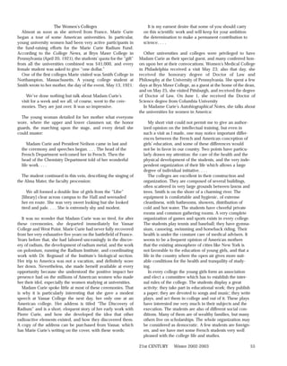 The Women’s Colleges                               It is my earnest desire that some of you should carry
   Almost as soon as she arrived from France, Marie Curie             on this scientific work and will keep for your ambition
began a tour of some American universities. In particular,            the determination to make a permanent contribution to
young university women had been very active participants in           science. . . .
the fund-raising efforts for the Marie Curie Radium Fund.
According to the College News, at Bryn Mawr College in                Other universities and colleges were privileged to have
Pennsylvania (April 20, 1921), the students’ quota for the “gift”   Madam Curie as their special guest, and many conferred hon-
from all the universities combined was $41,000, and every           ors upon her at their convocations. Women’s Medical College
female student was asked to give “one dollar.”                      in Philadelphia received a visit May 23; also that day, she
   One of the first colleges Marie visited was Smith College in     received the honorary degree of Doctor of Law and
Northampton, Massachusetts. A young college student at              Philosophy at the University of Pennsylvania. She spent a few
Smith wrote to her mother, the day of the event, May 13, 1921:      days at Bryn Mawr College, as a guest at the home of the dean,
                                                                    and on May 25, she visited Pittsburgh, and received the degree
     We’ve done nothing but talk about Madam Curie’s                of Doctor of Law. On June 1, she received the Doctor of
  visit for a week and we all, of course, went to the cere-         Science degree from Columbia University
  monies. They are just over. It was so impressive.                   In Madame Curie’s Autobiographical Notes, she talks about
                                                                    the universities for women in America:
  The young woman detailed for her mother what everyone
wore, where the upper and lower classmen sat, the honor                  My short visit could not permit me to give an author-
guards, the marching upon the stage, and every detail she             ized opinion on the intellectual training, but even in
could muster:                                                         such a visit as I made, one may notice important differ-
                                                                      ences between the French and American conception of
     Madam Curie and President Neilson came in last and               girls’ education, and some of these differences would
  the ceremony and speeches began. . . . The head of the              not be in favor in our country. Two points have particu-
  French Department welcomed her in French. Then the                  larly drawn my attention: the care of the health and the
  head of the Chemistry Department told of her wonderful              physical development of the students, and the very inde-
  life work. . . .                                                    pendent organization of their life which allows a large
                                                                      degree of individual initiative. . . .
  The student continued in this vein, describing the singing of          The colleges are excellent in their construction and
the Alma Mater, the faculty procession:                               organization. They are composed of several buildings,
                                                                      often scattered in very large grounds between lawns and
     We all formed a double line of girls from the “Libe”             trees. Smith is on the shore of a charming river. The
  [library] clear across campus to the Hall and serenaded             equipment is comfortable and hygienic, of extreme
  her en route. She was very sweet looking but she looked             cleanliness, with bathrooms, showers, distribution of
  tired and pale. . . . She is extremely shy and modest.              cold and hot water. The students have cheerful private
                                                                      rooms and common gathering rooms. A very complete
   It was no wonder that Madam Curie was so tired, for after          organization of games and sports exists in every college.
these ceremonies, she departed immediately for Vassar                 The students play tennis and baseball; they have gymna-
College and West Point. Marie Curie had never fully recovered         sium, canoeing, swimming and horseback riding. Their
from her very exhaustive five years on the battlefield of France.     health is under the constant care of medical advisers. It
Years before that, she had labored unceasingly in the discov-         seems to be a frequent opinion of American mothers
ery of radium, the development of radium metal, and the work          that the existing atmosphere of cities like New York is
on polonium, running the Radium Institute, and coordinating           not favorable to the education of young girls, and that a
work with Dr. Regnaud of the Institute’s biological section.          life in the country where the open air gives more suit-
Her trip to America was not a vacation, and definitely wore           able conditions for the health and tranquility of study-
her down. Nevertheless, she made herself available at every           ing.
opportunity because she understood the positive impact her               In every college the young girls form an association
presence had on the millions of American women who made               and elect a committee which has to establish the inter-
her their idol, especially the women studying at universities.        nal rules of the college. The students display a great
   Madam Curie spoke little at most of these ceremonies. That         activity: they take part in educational work; they publish
is why it is particularly interesting that she gave a modest          a paper; they are devoted to songs and music; they write
speech at Vassar College the next day, her only one at an             plays, and act them in college and out of it. These plays
American college. Her address is titled “The Discovery of             have interested me very much in their subjects and the
Radium” and is a short, eloquent story of her early work with         execution. The students are also of different social con-
Pierre Curie, and how she developed the idea that other               ditions. Many of them are of wealthy families, but many
radioactive elements existed, and how they discovered them.           others live on scholarships. The whole organization may
A copy of the address can be purchased from Vassar, which             be considered as democratic. A few students are foreign-
has Marie Curie’s writing on the cover, with these words:             ers, and we have met some French students very well
                                                                      pleased with the college life and studies.

                                                                    21st CENTURY      Winter 2002-2003                          55
 