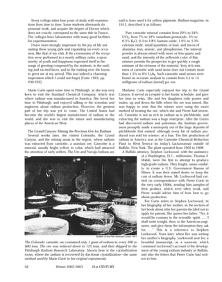 Every college takes four years of study with examina-              said to have used it for yellow pigments. Radium magazine, in
  tions from time to time. Some students afterwards do                  1913, described it as follows:
  personal work, and acquire the degree of Doctor which
  does not exactly correspond to the same title in France.                  Pure carnotite mineral contains from 20% to 54%
  The colleges have laboratories with many good facilities                UO3, from 7% to 18% vanadium pentoxyde, 5% to
  for experimentation.                                                    6.5% K2O, 0.3 to 2.8% barium oxide, 1.6% to 3.3%
     I have been strongly impressed by the joy of life ani-               calcium oxide, small quantities of lead, and traces of
  mating these young girls and expanding on every occa-                   aluminia, iron, arsenic, and phosphorous. The mineral
  sion, like that of my visit. If the ceremonies of the recep-            powder is always mixed with more or less quartz and
  tion were performed in a nearly military order, a spon-                 sand, and the intensity of the yellowish color of this
  taneity of youth and happiness expressed itself in the                  mixture permits the prospector to get quickly a rough
  songs of greeting composed by the students, in the smil-                estimate of the richness of the material. Very rich mix-
  ing and excited faces, and in the rushing over the lawns                tures of carnotite with sand stone does not contain more
  to greet me at my arrival. This was indeed a charming                   than 1.5% to 6% U308. Such carnotite sand stones were
  impression which I could not forget [Curie 1923, pp.                    found on accurate analysis to contain from 3.5 to 15
  230-232].                                                               milligrams of radium [metal] per ton.

   Marie Curie spent some time in Pittsburgh, as she was very               Madame Curie especially enjoyed her trip to the Grand
keen to visit the Standard Chemical Company, which was                  Canyon. It served as a respite to her frantic schedule, and gave
where radium was manufactured in America. She loved her                 her time to relax. She and her daughters rode ponies and
time in Pittsburgh, and enjoyed talking to the scientists and           mules, up and down the hills where the ore was mined. She
engineers about radium production. However, the greatest                was happy to note that the miners were using the exact
part of her trip was yet to come. The United States had                 method of treating the ore, which she and Pierre had invent-
become the world’s largest manufacturer of radium in the                ed. Carnotite is not as rich in radium as is pitchblende, and
world, and she was to visit the mines and manufacturing                 extracting the radium was a huge enterprise. After the Curies
places of the American West.                                            had discovered radium and polonium, the Austrian govern-
                                                                        ment promptly made a monopoly out of the large deposits of
  The Grand Canyon: Mining the Precious Ore for Radium                  pitchblende that existed, although every bit of radium pro-
  Several weeks later, she visited Colorado, the Grand duced was sold for science, at a loss. The first production of
Canyon, and the mining areas in the region, where radium radium in America was at the Carnotite Chemical Reduction
was extracted from carnotite, a uranium ore. Carnotite is a Plant in West Seneca (in today’s Lackawanna) outside of
mineral, usually bright yellow in color, which had attracted Buffalo, New York. The plant operated from 1902 to 1908
the attention of early settlers. The Ute and Navajo Indians are             A Buffalo attorney, Stephen Lockwood, with the assistance
                                                                                          of a Washington, D.C., millionaire, Thomas F.
                                                                                          Walsh, were the first to attempt to produce
                                                                                          high-grade radium. They fought, unsuccessful-
                                                                                          ly, to create a U.S. Government Bureau of
                                                                                          Mines. It was their stated desire to keep the
                                                                                          cost of radium down. Mr. Lockwood had car-
                                                                                          ried on correspondence with Pierre Curie in
                                                                                          the very early 1900s, sending him samples of
                                                                                          their product, which were often weak, and
                                                                                          Pierre would advise him of how best to go
                                                                                          about production.
                                                                                             Eve Curie refers to Stephen Lockwood, in
                                                                                          her biography of her mother, in the section of
                                                                                          her book about why her parents decided not to
                                                                                          apply for patents. She quotes her father: “No, it
                                                                                          would be contrary to the scientific spirit. . . . I
                                                                                          shall write tonight, then, to the American engi-
                                                                                          neers, and give them the information they ask
                                                                                          for. . . .” This is a reference to Stephen
                                                                                          Lockwood. Years later, when Eve was writing
                                                  Bulletin of the Pan American Union 1921
                                                                                          her mother’s biography, Lockwood sent her a
The Colorado carnotite ore contained only 1 gram of radium in every 500 to beautiful manuscript, as a souvenir, which
600 tons. The ore was reduced down to 125 tons, and then shipped to the contained Lockwood’s account of the develop-
Pittsburgh Radium Research Laboratory. Shown here is the crystallization ment of the young radium industry in Buffalo,
room, where the radium is recovered by fractional crystallization—the same and also the letters that Pierre Curie had writ-
method used by Marie Curie in her original experiments.                                   ten to him.

56                     Winter 2002-2003            21st CENTURY
 