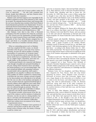 upon her an honorary degree, Harvard had flatly refused to
operation, “was a pliant tool of power politics under the              do so. Missy Meloney wrote to Harvard’s President Emeritus,
cover of objectivity. . . .” He and Curie remained firm                Dr. Charles Eliot, pleading with him to honor her. On
friends, despite their differences, and later, Einstein relent-        December 18, 1920, Eliot wrote a note to Missy saying that
ed and did rejoin the Committee.                                       he thought it was a fine idea, but that Dr. William Duane,
   Madame Curie and Paul Langevin were responsible for the             who had worked with Madame Curie at the Radium Institute
invitation to Einstein to lecture at the Sorbonne in 1922, which       in Paris, and other members of the faculty, were opposed.
he accepted. The animosity between France and Germany after            According to Eliot, Dr. Duane reportedly said: “. . . credit
the war was so deep that many members of the French Physical           does not entirely belong to her. . .” for the discovery of radi-
Society threatened to protest the event. Einstein had to “be secret-   um, and that since Pierre’s death in 1906 “. . .she has done
ed from the French-German border into Paris by Langevin,” and          nothing of importance. . . .”
although the event was a rousing success, “nationalist papers”             Missy was aghast. Whatever Dr. Duane did or did not say,
on both sides attacked the event (Polish Review, p. 136).              there is no evidence that Marie cared at all. From all indica-
   After Madame Curie died in July 1934, a Memorial                    tions, Madame Curie truly liked Dr. Duane, and was anxious
Celebration of her life was held in New York City, on January          to see him and visit the laboratories at Harvard and at the
23, 1935. Present were the Ambassador of Poland Stanislaw              Boston hospitals. Dr. Duane hosted the Curies while they were
Patek, the Consul General of France and Poland, and Mayor              in Boston.
LaGuardia of New York. Albert Einstein eulogized his col-                  Harvard joined with Radcliffe, Wellesley, Simmons, and
league and friend, in a beautiful statement (found in the              other New England colleges in welcoming Madame Curie to
Meloney Collection at Columbia University Library):                    Boston, with a grand reception at the Sanders Theater.
                                                                       President Lowell of Harvard escorted her in, and Marie was
     When an outstanding person such as Madame                         greeted “with deafening applause by the 900 persons assem-
  Curie has completed her life’s course, we should                     bled there,” according to the Boston Globe, June 21, 1921.
  remember what she gave as the fruit of her work to                   The Globe reported that “The French tricolor draped with the
  humanity, because the ethical qualities of leading                   American flag and the banner of Harvard was significant of the
  personalities of a generation are of greater impor-                  union of all countries and peoples in admiration of her great-
  tance for that generation and for posterity than the                 ness.”
  purely intellectual accomplishments. And these latter                    President Lowell said, “The discovery of Mme. Curie gave
  are, to a higher degree, dependent, more than one                    the world new ideas concerning the structure of the universe
  usually thinks, on the greatness of character.                       and opened a new path of thought to the scientists.” Lowell
     I had the good fortune to be connected with Madame                then compared her to Isaac Newton. Prof. Richards of
  Curie through a beautiful and unclouded friendship of                Harvard’s Chemistry Department gave a speech, and a chorus
  20 years, during which I learned to know and admire                  of Polish children sang for her in the balcony above the stage.
  her human greatness, in an ever-increasing degree. She               The Curies visited the Cruft Laboratory in Cambridge and also
  had a strong and definite will, possessing a sternness               the Jefferson Laboratory.
  towards herself, with an objectivity which made it                       Madame Curie, her two daughters, and Missy Meloney
  impossible for any prejudice to influence her decision.              then departed for New Haven, their last stop before
  These qualities are seldom combined in a human being.                departing for France. There Madame Curie received a
  At all times she was aware of being a servant to human-              Doctorate of Science from Yale University. Again, there
  ity, her deep modesty never allowing her to be self-satis-           was a huge dispute at the university as to whether or not
  fied. She was ever alive to the harshness and injustice of           to confer on her the honor, and what happened was inter-
  society, towards which she expressed herself through an              esting. The chief of radiochemistry at Yale, Dr. Bertram
  outward coldness which might have been easily misun-                 Boltwood, along with most of the other academics in
  derstood by outsiders, and that specific sternness was               chemistry and physics, were against the honor. However,
  not to be softened through any pretense. When she                    the medical doctors at Yale had their way, and the honor
  knew the path to be right, she would follow it without               was bestowed.
  compromise and with the utmost determination.                            Later, in 1925, John Johnston, head of the Chemistry
     The greatest scientific achievements of her life, the             Department at Yale, wrote to Robert M. Hutchins, Secretary of
  proof of the existence and the isolation of radioactive              Yale, and said that there was no reason to invite Irène Curie to
  elements, was due not only to a daring intuition, but                come to Yale (Irène had expressed the desire to do some
  also to a devotion and determination in the accom-                   research at Yale, as she thought it was one of the best
  plishment under the most unheard of difficulties                     equipped laboratories in the United States). Johnston wrote, “
  which have seldom been encountered in the history                    . . .moreover, had her name not been Curie, we should have
  of experimental science.                                             heard little of her. . . .” Despite his prejudices, Irène and
     If only a small part of Madame Curie’s greatness of               Frédéric Joliot-Curie were to win the Nobel prize in physics,
  character and devotion would be alive in the intel-                  10 years later!
  lectual circles of Europe today, the destiny of Europe                   Madame Curie and her two daughters left New York on
  would be a better one.                                               June 25, 1921, with their radium, mesothorium, and several
                                                                       tens of thousands of dollars that had been raised to help

                                                                       21st CENTURY       Winter 2002-2003                          59
 