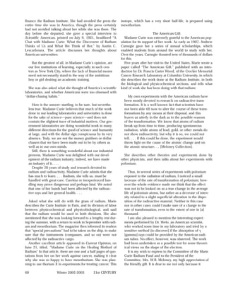 finance the Radium Institute. She had avoided the press the         isotope, which has a very short half-life, is prepared using
entire time she was in America, though the press certainly          mesothorium.
had not avoided talking about her while she was there. The
day before she departed, she gave a special interview to                                   The American Gift
Scientific American, printed on July 9, 1921, headlined “A            Madame Curie was extremely grateful to the American pop-
Chat with Madame Curie: What the Discoverer of Radium               ulation for its support of her work. As early as 1907, Andrew
Thinks of Us and What We Think of Her,” by Austin C.                Carnegie gave her a series of annual scholarships, which
Lescarboura. The article discusses her thoughts about               enabled students from around the world to study with her.
American universities:                                              Over the years, Carnegie donated tens of thousands of dollars
                                                                    for this.
     But the greatest of all, in Madame Curie’s opinion, are          Five years after her visit to the United States, Marie wrote a
  our free institutions of learning, especially in such cen-        paper called “The American Gift,” published with an intro-
  ters as New York City, where the lack of financial means          duction by Dr. Francis Carter Wood, of the Crocker Memorial
  need not necessarily stand in the way of the ambitious            Cancer Research Laboratory at Columbia University, in which
  boy or girl desiring an academic training.                        she describes the work done at the Radium Institute, in both
                                                                    the biological and physicochemical sections, and tells what
  She was also asked what she thought of America’s scientific       kind of work she has been doing with that radium:
laboratories, and whether Americans were too obsessed with
“dollar-chasing habits.”                                                 My own experiments with the American radium have
                                                                      been mostly devoted to research on radioactive trans-
     Here is the answer: startling, to be sure, but neverthe-         formation. It is a well known fact that scientists have
  less true. Madame Curie believes that much of the work              not been able till now to alter the course of these trans-
  done in our leading laboratories and universities is done           formations by any means at their disposal, and this
  for the sake of science—pure science—and does not                   leaves us utterly in the dark as to the possible reasons
  contain the slightest trace of industrial motives. Our gov-         of the transformation. We know that atoms of radium
  ernment laboratories are doing wonderful work in many               break up from time to time, producing spontaneous
  different directions for the good of science and humanity           radiation, while atoms of lead, gold, or other metals do
  at large, and with the dollar sign conspicuous by its very          not show radioactivity, but why it is so, we could not
  absence. Truly, we are not the money grabbers or dollar             tell. . . . If this could be done, the experiment would
  chasers that we have been made out to be by others as               throw light on the cause of the atomic change and on
  well as in our own minds.                                           the atomic structure. . . [Meloney Collection].
     Still, there is something wonderful about our industrial
  prowess. Madame Curie was delighted with our devel-                 She describes other theories and experiments done by
  opment of the radium industry; indeed, we have made               other physicists, and then talks about her experiments with
  an industry of it. . . .                                          polonium:
     Despite 20 years of study and research devoted to
  radium and radioactivity, Madame Curie admits that she                 Thus, in several series of experiments with polonium
  has much to learn. . . . Radium, she tells us, must be              exposed to the radiation of radium, I noticed a small
  handled with great care. Careless or inexperienced han-             increase of the rate of transformation of polonium; how-
  dling may prove dangerous and perhaps fatal. We noted               ever the whole evidence made me think that the effect
  that one of her hands had been affected by the radioac-             was not to be looked on as a true change in the average
  tive rays and her general health. . . .                             life of polonium atoms, but rather as a decrease of inten-
                                                                      sity related to a slight superficial alteration in the dispo-
   Asked what she will do with the gram of radium, Marie              sition of the radioactive material. Neither in this case
describes the Curie Institute in Paris, and its division of labor     nor in other cases could I make sure of a change in the
between physicochemical and physicobiological, and said               rate of transformation, even to the extent of one in [a]
that the radium would be used in both divisions. She also             thousand.
mentioned that she was looking forward to a lengthy rest dur-            I am also pleased to mention the interesting experi-
ing the summer, with a return to work in September with radi-         ments performed by Dr. Welo, an American scientist,
um and mesothorium. The magazine then informed its readers            who worked some time in my laboratory and tried by a
that “special precautions” had to be taken on the ship, to make       sensitive method [to discover] if the absorption of ␥
sure that the instruments (compasses, and so on) were not             [gamma] rays could be provided by the American radi-
affected by the radioactive cargo.                                    um tubes. No effect, however, was observed. The work
   Another excellent article appeared in Current Opinion, on          had been undertaken as a possible test for some theoret-
June 21, titled, “Madame Curie on the Healing Method of               ical views on the shape of the electron.
Radium” In that article, there are one and a half pages of quo-          It is my wish to express to the Committee of the Marie
tations from her on her work against cancer, making it clear          Curie Radium Fund and to the President of the
why she was so happy to have mesothorium. She was plan-               Committee, Mrs. W.B. Meloney, my high appreciation of
ning to use thorium X in experiments for treating cancer. This        the friendly gift. It is dear to me not only because it

60                    Winter 2002-2003          21st CENTURY
 