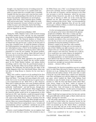 brought a very important increase of working means for            the White House was a “first,” as no foreigner had ever been
  my Institute; but even more so as a symbol of the sym-            given such a privilege. Hoover’s Achilles’ heel was his stupid-
  pathy of a great nation for a scientific ideal. A beautiful       ity on the issue of economics, and his reluctance to do what
  example has thus been given and a step has been made              was necessary to end the depression, which his successor,
  to the nearer understanding of this ideal by all citizens.        Franklin Delano Roosevelt, was able to do. While Madame
  Pasteur has said that “Laboratories are sacred places,            Curie was in America in 1929, one of the events that she
  temples of the future, where humanity grows, fortifies            attended was the 50th anniversary celebration of Thomas
  itself and becomes better,” that they ought to be multi-          Edison’s invention of the electric “lamp,” an event attended by
  plied and ornamented, because in them is our hope of              scientific and political dignitaries from all over the world.
  welfare by peace and civilization. Surely that feeling            Hoover gave a tribute to Edison, in which he also specifically
  inspired my friends in [the] United States who wanted to          attacked Malthusian ideology:
  give me support in my activity. . . .
                                                                         It is the increasing productivity of men’s labor through
               A Second Gram of Radium: 1929                          the tools given us by science that shattered the gloomy
   During the 1920s, Madame Curie’s work involved running             prophecies of Malthus. More than a century ago that
the Radium Institute in Paris, and she was also responsible,          great student held that increasing population would out-
along with her sister, Bronya, for building the Radium Institute      run the food supply and starvation was to be the
in Warsaw, Poland. The financial situation in Poland after            inevitable executioner of the overcrowded earth. But
World War I, was even more disastrous than it was in France,          since his day we have seen the paradox of the growth of
as Poland had only just become a nation for the first time in         population far beyond anything of which he ever
more than a hundred years. To build the Institute in Warsaw,          dreamed, coupled at the same time with constantly
the Polish population was appealed to in the most direct fash-        increasing standards of living and ever-increasing sur-
ion. Subscriptions to buy a “brick” for the building were taken       plus of food. Malthus was right except for a new con-
by every person, as Poland’s most famous citizen called on the        testant in the race with his principle: That was more sci-
population to create the new institute. The greater problem,          entific research, more discovery. And that race is still on.
however, was to secure the radium. Marie had used some of             If we would have our country improve its standard of
the money she received from her first trip to America, to “rent”      living and at the same time accommodate itself to
radium for the scientists in Warsaw.                                  increasing population, we must maintain on an even
   Once again, in 1928, Marie appealed to her good friend,            more liberal scale than ever before our great laboratories
Missy Meloney, telling her plainly that she needed another            of both pure and applied science. Our scientists and
gram for the Polish Radium Institute, and asking whether              inventors are amongst our most priceless national pos-
something could be done from the good-hearted people of               sessions. . . [Science 1929, p. 412].
America. By this time, Missy was no longer with the woman’s
magazine The Delineator, but had become the editor of the              Unfortunately, the American population was not so enlight-
Sunday Magazine of the New York Herald Tribune. Marie also          ened. So while Marie did return to America, Bronya made the
had plans to bring Bronya to America for her next trip to           decision not to go, thinking that her presence might detract
America.                                                            attention from the radium mission. At the same time, in order
   Missy, who could be counted on to do anything for her dear       to keep the cost of the radium down, nations were allowed to
friend, began to organize the second Curie trip to America.         enter bids, and Belgium won with the asking price of $50,000
Missy told Marie: “I no longer find many things in life worth-      per gram, which enabled the Marie Curie Radium Fund
while, but to serve in even this menial way in a great cause is     Committee to raise the funds. In fact, when Marie arrived on
a real compensation for me” (Reid 1974, p. 291). However,           October 15, 1929, the New York Times’s article, titled “Mme.
Missy had to explain that there were some problems with this        Curie Arrives, Happy to Be Back,” makes no mention of
second campaign. The American population had become                 Poland, until the very end of the article, reporting, “This gram
politically “small-minded,” and had become, through their           of radium Mme. Curie will donate to the Radium Institute
own fault, “isolationists” and backward. Missy begged Marie         under construction at Warsaw.” In other press coverage of her
not to bring Bronya to America, because she was afraid that         trip, Poland is either not mentioned, or is referred to in this
the American people would not be as magnanimous as they             fashion.
had been in 1921, and, therefore, would not respond to help-           Marie’s health had not improved since her last visit, and she
ing Poland. She had already arranged for Marie to be an “offi-      had a great difficulties with her sight, so Marie visited only one
cial” guest of the White House, with an invitation from the         college, and kept her visit short.
newly elected Herbert Hoover, whom Missy thought was mag-              Her only public appearance, in New York, was on Oct. 31,
nificent. Missy was a staunch Republican, and wrote many let-       as the guest of honor before the American Society for the
ters to Marie about Hoover saying that he was a “scientist and      Control of Cancer (later called the American Cancer Society),
a humanitarian” and not “a politician,” and that he was on the      which was headed up by Mrs. Robert Mead, a prominent
Marie Curie Radium Fund Committee of 1921 (Reid 1974, p.            woman in New York and one of the driving forces for the
292).                                                               Marie Curie Radium Fund. Her remarks were broadcast on the
   Hoover, a much maligned President, was an engineer, had          radio.
met Curie on her first trip to America. His invitation to stay at      Cancer was considered to be such a scourge that in

                                                                    21st CENTURY       Winter 2002-2003                            61
 