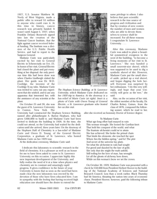 1927, U.S. Senator Matthew M.                                                                   same privilege to others. I also
Neely of West Virginia, made a                                                                  believe that pure scientific
public offer to reward $5 million                                                               research is the true source of
to anyone who could cure it. At                                                                 progress and civilization and
this time in history, cancer                                                                    that by creation of new centers
research was privately funded. It                                                               the number of men and women
wasn’t until August 5, 1937, when                                                               who are able to devote them-
Franklin Delano Roosevelt signed                                                                selves to science shall be
into law the creation of the                                                                    increased. For all these reasons
National Cancer Institute, that the                                                             I congratulate St. Lawrence
fight against cancer received feder-                                                            University. . . .
al funding. The Institute was a divi-
sion of the U.S. Public Health                                                                     After this ceremony, Madame
Service, and had to report to the                                                               Curie was asked to plant a beauti-
Surgeon General.                                                                                ful symmetrical evergreen to the
   Madame Curie was particularly                                                                west of the building, “to become a
excited by her visit to General                                                                 living momento of her visit to St.
Electric in Schenectady on Oct. 23.                                                             Lawrence.” She was handed a
In honor of her visit, General Electric                                                         small souvenir-size shovel, which
had closed the plant and put every-                                                             was supposed to be used to dig a
thing at her disposal; the only previ-                                                          symbolic shovel of dirt. However,
ous time this had been done was                                                                 Madame Curie put the small shov-
when Charles Lindbergh visited the                                                              el aside, picked up a real shovel,
plant. Her guide was Dr. W.D.                                                                   and began digging the hole her-
Coolidge, the inventor of the                                                                   self. Everyone was surprised by
                                                                        St. Lawrence University
Coolidge X-ray tube. Madame Curie                                                               her enthusiasm. “I do this very will-
was invited to carry out any experi- The Hepburn Science Building, at St. Lawrence ingly, and hope that your Uni-
ment that she wished, and to use any University, which Madame Curie dedicated on versity will grow as the tree,” she
apparatus that interested her, with her 1929 trip to America. At the doorway is a said.
the assistance of any scientist at the bas-relief of Marie Curie (at right). Inset is a            Also, on the occasion of her visit,
plant.                                    photo of Curie with Owen Young of General the oldest member of the faculty, Dr.
   On October 25 and 26, she was Electric, a St. Lawrence graduate who hosted Charles Kelsey Gaines, from the
the guest of St. Lawrence University her on this visit.                                         class of 1876, composed the follow-
in Canton, New York. The                                                                        ing sonnet, which he read to her,
University had constructed the Hepburn Science Building, after she received an honorary Doctor of Science degree:
named after philanthropist A. Barton Hepburn, who had
given $300,000 to build it, and Madame Curie had been                                To Madame Curie
invited to dedicate the building in 1926. At the time, she         What age-long effort had essayed in vain
could not attend, so the University had waited for the dedi-       This woman wrought. She loosed the Gordian knot
cation until she arrived, three years later. On the doorway of     That held the conquest of the world, and what
the Hepburn Hall of Chemistry is a bas-relief of Madame            The frustrate alchemist could ne’er attain
Curie and Owen D. Young, of the General Electric                   She has achieved. She broke the primal chain
Corporation, a graduate of St. Lawrence, who hosted                That binds the elements; she touched the spot
Madame Curie on her 1929 tour.                                     Where lies the hidden spring,” and lo! The plot
   At the dedication ceremony, Madame Curie said:                  And secret of the universe lay plain.
                                                                   Yet what the alchemist in vain had sought
      I dedicate this laboratory to scientific research in the     For greed and dazzled by the lure of gold,
   field of chemistry. It is a pleasure as well as an honor        She only that she might the truth unfold,
   for me to have been asked to come to St. Lawrence               Still toiling for the love of man, has wrought.
   University on this occasion. I appreciate highly this           Let all the ghosts of alchemy bow down,
   new important development of the University, and                While on this woman’s brow we set the crown.
   fully realize the need of it at a time when physics and
   chemistry are in constant and amazingly rapid                   On October 30, 1929, Madame Curie was presented with a
   progress. It gives confidence in the future of your          check for $50,000 from President Herbert Hoover in the build-
   University to know that as soon as the need had been         ing of the National Academy of Sciences and National
   made clear the new laboratory was erected by the             Research Council. Less than a week earlier, Black Thursday
   devotion of those who have been educated here. I am          had hit America, thrusting the nation into years of economic
   in sympathy with the feeling that having received high       chaos. President Hoover, however, paid the following tribute
   education one should have the desire to extend the           to Madame Curie:

62                    Winter 2002-2003           21st CENTURY
 