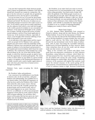 I am sure that I represent the whole American people                             Mr. President, in my native land your name is revered
   when I express our gratification to Madame Curie that she                        for having saved, by your humanitarian work, a large part
   should have honored our country by coming here. We                               of the young generation. Your kind words of today will
   give to her the welcome of a people who are grateful for                         add to the gratitude of the Polish people toward you. In
   the beneficent service she has given to all mankind.                             accepting this precious gift, which will hasten the open-
      It is not necessary for me to recount the great funda-                        ing of the Radium Institute in Warsaw, I offer you, and all
   mental discovery associated with the names of her late                           my American friends, my most profound thanks. My lab-
   husband and herself. The discovery of radium was an                              oratory in Paris will keep in close relation to the Warsaw
   outstanding triumph of research in the realm of pure sci-                        Institute, and I will like to remember the American gifts
   ence. It was indeed a great and successful exploration                           of radium to me as a symbol of endearing friendship
   into the unknown from which a new truth has brought                              bridging your country to France and to Poland.1
   to the world a practical revolution in our conceptions of
   substance. It has advanced all thought on the constitu-                                              Marie Curie’s Legacy
   tion of matter. And like all great discoveries of funda-                          In 1932, Madame Marie Sklodowska Curie returned to
   mental substance and fact it has found application to                          Poland to dedicate, along with her sister Bronya, the Warsaw
   human use. In the treatment of disease, especially of                          Radium Institute. It was to be her last journey to Poland.
   cancer, it has brought relief of human suffering to hun-                          In the years that she directed the Paris Radium Institute, she
   dreds of thousands of men and women.                                           was to develop hundreds of young scientists who were privi-
      As an indication of the appreciation and the respect                        leged to work with her. The Pierre Curie Radium Institute
   which our people feel for Madame Curie, generous-                              became the top international center for the study of radioac-
   minded men and women under the leadership of Mrs.                              tivity, with its main rival being the Cavendish Laboratory,
   William B. Meloney have provided the funds with which                          headed up by Sir Ernest Rutherford. In Paris, however, Marie
   a gram of radium is to be purchased and presented to                           chose researchers from all over the world, and she always
   the hospital and research institute which bears her name                       made sure that women were included.
   in Warsaw. The construction of this hospital was a mag-                           Many of the scientists who worked with Marie Curie
   nificent tribute by the city of her birth and the Polish                       made their own important contributions. In 1929, Salomon
   people, in which the American people are glad to have                          Rosenblum, using radioactive actinium, which Marie her-
   even this opportunity of modest participation. The whole                       self had prepared for him, found that alpha particles were
   of this occasion where we pay tribute to a great scientist                     not all emitted with exactly the same energy. Paralleling
   is again a recognition of the fundamental importance of                        similar findings for emitted light, this helped to confirm the
   scientific research and a mark of public appreciation of                       existence of the quantum and implied that analysis could
   those who have given their lives to human service                              reveal the internal structure of the nuclei giving off the
   through its profession.                                                        alpha particles. Fernand Holweck confirmed that X-rays are
                                                                                  a form of radiation similar to light. Bertrand Goldschmidt
  Madame Curie, upon accepting the check,
responded:

      Mr. President, ladies and gentlemen:
      I am conscious of my indebtedness to my friends
   in America who, for the second time, with great
   kindness and understanding, have gratified one of
   my dearest wishes. I feel deeply the importance of
   what has been said by the President of the United
   States about the value of pure science; this has
   been the creed of my life. Scientific research has
   its great beauty and its reward is itself, and so I
   have found happiness in my work. It has been,
   however, an additional, as well as [an] unexpected
   happiness to know that my work could be used for
   relief in human suffering. I do not believe that I
   deserve all the praise that has been given me, but I
   highly value the friendly feeling expressed by the
   President and by Dr. Welsh.


1. I found the handwritten speech by Marie Curie in the Meloney
   Collection at Columbia University, with corrections made in her
                                                                                                                                         Roger-Viollet
   hand. I took the liberty of correcting a few spelling errors, and of
   leaving what she had crossed out, out of the speech. I have not
   seen either her speech, or that of Hoover, published anywhere
                                                                          Irène Curie and her husband, Frédéric Joliot, the discoverers of
   else.                                                                  artificial radiation, at their laboratory in the Radium Institute.

                                                                                  21st CENTURY       Winter 2002-2003                             63
 