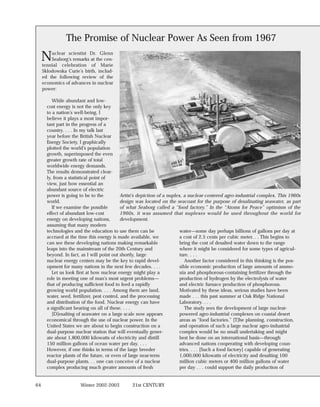 The Promise of Nuclear Power As Seen from 1967

     N   uclear scientist Dr. Glenn
         Seaborg’s remarks at the cen-
     tennial celebration of Marie
     Sklodowska Curie’s birth, includ-
     ed the following review of the
     economics of advances in nuclear
     power:

          While abundant and low-
       cost energy is not the only key
       to a nation’s well-being, I
       believe it plays a most impor-
       tant part in the progress of a
       country. . . . In my talk last
       year before the British Nuclear
       Energy Society, I graphically
       plotted the world’s population
       growth, superimposed the even
       greater growth rate of total
       worldwide energy demands.
       The results demonstrated clear-
       ly, from a statistical point of
       view, just how essential an
       abundant source of electric
       power is going to be to the           Artist’s depiction of a nuplex, a nuclear-centered agro-industrial complex. This 1960s
       world.                                design was located on the seacoast for the purpose of desalinating seawater, as part
          If we examine the possible         of what Seaborg called a “food factory.” In the “Atoms for Peace” optimism of the
       effect of abundant low-cost           1960s, it was assumed that nuplexes would be used throughout the world for
       energy on developing nations,         development.
       assuming that many modern
       technologies and the education to use them can be                   water—some day perhaps billions of gallons per day at
       accrued at the time this energy is made available, we               a cost of 2.5 cents per cubic meter. . . This begins to
       can see these developing nations making remarkable                  bring the cost of desalted water down to the range
       leaps into the mainstream of the 20th Century and                   where it might be considered for some types of agricul-
       beyond. In fact, as I will point out shortly, large                 ture. . . .
       nuclear energy centers may be the key to rapid devel-                  Another factor considered in this thinking is the pos-
       opment for many nations in the next few decades. . . .              sible economic production of large amounts of ammo-
          Let us look first at how nuclear energy might play a             nia and phosphorous-containing fertilizer through the
       role in meeting one of man’s most urgent problems—                  production of hydrogen by the electrolysis of water
       that of producing sufficient food to feed a rapidly                 and electric furnace production of phosphorous.
       growing world population. . . . Among them are land,                Motivated by these ideas, serious studies have been
       water, seed, fertilizer, pest control, and the processing           made . . . this past summer at Oak Ridge National
       and distribution of the food. Nuclear energy can have               Laboratory. . . .
       a significant bearing on all of these. . . .                           The study sees the development of large nuclear-
          [D]esalting of seawater on a large scale now appears             powered agro-industrial complexes on coastal desert
       economical through the use of nuclear power. In the                 areas as “food factories.” [T]he planning, construction,
       United States we are about to begin construction on a               and operation of such a large nuclear agro-industrial
       dual-purpose nuclear station that will eventually gener-            complex would be no small undertaking and might
       ate about 1,800,000 kilowatts of electricity and distill            best be done on an international basis—through
       150 million gallons of ocean water per day. . . .                   advanced nations cooperating with developing coun-
       However, if one thinks in terms of the large breeder                tries. . . . [Such a food factory] capable of generating
       reactor plants of the future, or even of large near-term            1,000,000 kilowatts of electricity and desalting 100
       dual-purpose plants. . . one can conceive of a nuclear              million cubic meters or 400 million gallons of water
       complex producing much greater amounts of fresh                     per day . . . could support the daily production of


64                     Winter 2002-2003          21st CENTURY
 