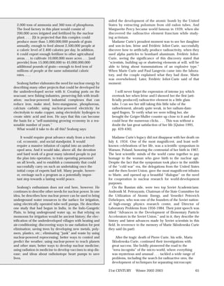 aided the development of the atomic bomb by the United
  2,000 tons of ammonia and 360 tons of phosphorus.              States by extracting polonium from old radon tubes. And
  The food factory in this plant would consist of                Marguerite Percy became world famous in 1939, when she
  200,000 acres irrigated and fertilized by the nuclear          discovered the radioactive element francium while study-
  plant. . . . [I]t is projected that this complex could         ing actinium.
  produce more than 1,000,000,000 pounds of grain                  Madame Curie’s proudest moment was to see her daughter
  annually, enough to feed almost 2,500,000 people at            and son-in-law, Irène and Frédéric Joliot-Curie, successfully
  a caloric level of 2,400 calories per day. In addition,        discover how to artificially produce radioactivity, when they
  it could export enough fertilizer to other agricultural        used alpha particles to bombard aluminum. Frédéric Joliot-
  areas. . . to cultivate 10,000,000 more acres . . . [and       Curie, seeing the significance of this discovery stated that
  provide] from 15,000,000,000 to 45,000,000,000                 “scientists, building up or shattering elements at will, will be
  additional pounds of grain—enough to feed tens of              able to bring about transmutations of an explosive type.”
  millions of people at the same substantial caloric             When Marie Curie and Paul Langevin came into the labora-
  rates. . . .                                                   tory, and the couple explained what they had done, Marie
                                                                 was overwhelmed. Later, Frédéric Joliot-Curie said of that
   Seaborg further elaborates the need for nuclear energy by     moment:
describing many other projects that could be developed for
the underdeveloped sector with it: Creating ports on the              I will never forget the expression of intense joy which
seacoast; new fishing industries, preserving fish with irradi-     overtook her when Irène and I showed her the first [arti-
ation; nuclear-powered industrial complexes that can               ficially produced] radioactive element in a little glass
reduce iron, make steel, ferro-manganese, phosphorous,             tube. I can see her still taking this little tube of the
calcium carbide; using nuclear-powered electricity for             radioelement, already quite weak, in her radium-dam-
electrolysis to make copper, using electrolytic hydrogen to        aged fingers. To verify what we were telling her, she
create nitric acid and iron. He says that this can become          brought the Geiger-Muller counter up close to it and she
the basis for a “self-sustaining growing economy in a rea-         could hear the numerous clicks. . . . This was without a
sonable number of years.”                                          doubt the last great satisfaction of her life [Quinn 1995,
   What would it take to do all this? Seaborg says:                pp. 429-430].

     It would require great advance study from a techni-             Madame Curie’s legacy did not disappear with her death on
  cal, economic, and social standpoint. It would                 July 4, 1934. One of the most magnificent, and least well-
  require a massive infusion of capital into an undevel-         known celebrations of her life, was a scientific symposium in
  oped area. And it would take, above all, the devotion          Warsaw, Poland, honoring the centennial of her birth in 1967.
  and hard work of a great many talented people to put           The best scientific minds of the world came together to pay
  the plan into operation, to train operating personnel          homage to the woman who gave birth to the nuclear age.
  on all levels, and to establish a community that could         Despite the fact that the symposium took place in the middle
  successfully carry on such an undertaking once the             of the “cold war” era, the delegations from the United States
  initial corps of experts had left. Many people, howev-         and the then-Soviet Union, gave the most magnificent tributes
  er, envisage such a program as a potentially impor-            to Marie, and opened up a beautiful “dialogue” on the need
  tant step towards a lasting world peace.                       for cooperation in nuclear research for world-development
                                                                 purposes.
   Seaborg’s enthusiasm does not end here, however. He               On the Russian side, were two top Soviet Academicians:
continues to describe other needs for nuclear power. In one      Andronik M. Petrosyants, Chairman of the State Committee for
idea, he describes how nuclear power can be used to bring        the Utilization of Atomic Energy, and Venedict Petrovich
underground water resources to the surface for irrigation,       Dzhelepov, who was one of the founders of the Soviet nation-
using electrically operated tube-well pumps. He describes        al high-energy physics research center, and Director of
one study that had begun in India, in the Indo-Gangetic          Laboratory Problems from 1956-1984. Their joint speech was
Plain, to bring underground water up, so that relying on         titled “Advances in the Development of Elementary Particle
monsoons for irrigation would be ancient history; the elec-      Accelerators in the Soviet Union,” and in it, they describe the
trification of the underdeveloped villages with heating and      history and latest advances made by Soviet scientists in this
air-conditioning; discovering ways to use radiation for pest     field. In reverence to the memory of Marie Sklodowska Curie
elimination; saving trees by developing new metals, poly-        they said (in part):
mers, plastics, etc.; eliminating “junk” and waste by using
nuclear-powered reprocessing; better ways to control and              After the tragic death of Pierre Curie, his wife, Maria
predict the weather; using nuclear-power to reach planets          Sklodowska Curie, continued their investigations with
and other stars; better ways to develop nuclear medicine;          great success. She boldly pioneered the road to the
using radiation in medicine to develop vaccines to stop dis-       “terra incognita” of the micro-world, where everything
ease; and ideas about radioisotope heart pumps to save             was mysterious and unusual . . . tackled a wide range of
lives.                                                             problems, including the search for radioactive ores, the
                                                                   development of techniques for separating microscopic

                                                                 21st CENTURY       Winter 2002-2003                            65
 