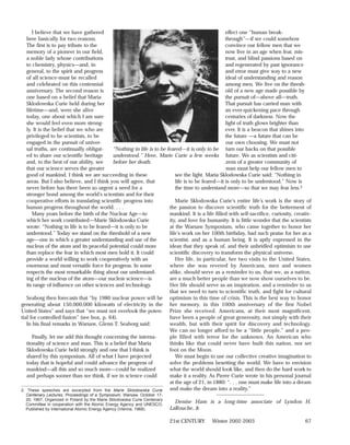 I believe that we have gathered                                                               effect one “human break-
   here basically for two reasons.                                                                  through”—if we could somehow
   The first is to pay tribute to the                                                               convince our fellow men that we
   memory of a pioneer in our field,                                                                now live in an age when fear, mis-
   a noble lady whose contributions                                                                 trust, and blind passions based on
   to chemistry, physics—and, in                                                                    and regenerated by past ignorance
   general, to the spirit and progress                                                              and error must give way to a new
   of all science-must be recalled                                                                  ideal of understanding and reason
   and celebrated on this centennial                                                                among men. We live on the thresh-
   anniversary. The second reason is                                                                old of a new age made possible by
   one based on a belief that Maria                                                                 the pursuit of—above all—truth.
   Sklodowska Curie held during her                                                                 That pursuit has carried man with
   lifetime—and, were she alive                                                                     an ever-quickening pace through
   today, one about which I am sure                                                                 centuries of darkness. Now the
   she would feel even more strong-                                                                 light of truth glows brighter than
   ly. It is the belief that we who are                                                             ever. It is a beacon that shines into
   privileged to be scientists, to be                                                               the future —a future that can be
   engaged in the pursuit of univer-                                                                our own choosing. We must not
   sal truths, are continually obligat-       “Nothing in life is to be feared—it is only to be turn our backs on that possible
   ed to share our scientific heritage        understood.” Here, Marie Curie a few weeks future. We as scientists and citi-
   and, to the best of our ability, see       before her death.                                     zens of a greater community of
   that our science serves the greater                                                              man must help our fellow men to
   good of mankind. I think we are succeeding in these                      see the light. Maria Sklodowska Curie said: “Nothing in
   areas. But I also believe, and I think you will agree, that              life is to be feared—it is only to be understood.” Now is
   never before has there been so urgent a need for a                       the time to understand more—so that we may fear less.2
   stronger bond among the world’s scientists and for their
   cooperative efforts in translating scientific progress into              Marie Sklodowska Curie’s entire life’s work is the story of
   human progress throughout the world. . . .                            the passion to discover scientific truth for the betterment of
      Many years before the birth of the Nuclear Age—to                  mankind. It is a life filled with self-sacrifice, curiosity, creativ-
   which her work contributed—Marie Sklodowska Curie                     ity, and love for humanity. It is little wonder that the scientists
   wrote: “Nothing in life is to be feared—it is only to be              at the Warsaw Symposium, who came together to honor her
   understood.” Today we stand on the threshold of a new                 life’s work on her 100th birthday, had such praise for her as a
   age—one in which a greater understanding and use of the               scientist, and as a human being. It is aptly expressed in the
   nucleus of the atom and its peaceful potential could more             ideas that they speak of, and their unbridled optimism to use
   than replace the fear in which most men hold it. It could             scientific discovery to transform the physical universe.
   provide a world willing to work cooperatively with an                    Her life, in particular, her two visits to the United States,
   enormous and most versatile force for progress. In some               where she was revered by Americans, men and women
   respects the most remarkable thing about our understand-              alike, should serve as a reminder to us, that we, as a nation,
   ing of the nucleus of the atom—our nuclear science—is                 are a much better people than we now show ourselves to be.
   its range of influence on other sciences and technology.              Her life should serve as an inspiration, and a reminder to us
                                                                         that we need to turn to scientific truth, and fight for cultural
   Seaborg then forecasts that “by 1980 nuclear power will be optimism in this time of crisis. This is the best way to honor
generating about 150,000,000 kilowatts of electricity in the her memory, in this 100th anniversary of the first Nobel
United States” and says that “we must not overlook the poten- Prize she received. Americans, at their most magnificent,
tial for controlled fusion” (see box, p. 64).                            have been a people of great generosity, not simply with their
   In his final remarks in Warsaw, Glenn T. Seaborg said:                wealth, but with their spirit for discovery and technology.
                                                                         We can no longer afford to be a “little people,” and a peo-
      Finally, let me add this thought concerning the interna-           ple filled with terror for the unknown. An American who
   tionality of science and man. This is a belief that Maria             thinks like that could never have built this nation, nor set
   Sklodowska Curie held strongly and one that I think is                foot on the Moon.
   shared by this symposium. All of what I have projected                   We must begin to use our collective creative imagination to
   today that is hopeful and could advance the progress of               solve the problems besetting the world. We have to envision
   mankind—all this and so much more—could be realized                   what the world should look like, and then do the hard work to
   and perhaps sooner than we think, if we in science could              make it a reality. As Pierre Curie wrote in his personal journal
                                                                         at the age of 21, in 1880: “. . . one must make life into a dream
2. These speeches are excerpted from the Marie Sklodowska Curie          and make the dream into a reality.”
   Centenary Lectures, Proceedings of a Symposium, Warsaw, October 17-                          ____________________
  20, 1967, Organized in Poland by the Marie Sklodowska Curie Centenary
  Committee in cooperation with the Atomic Energy Agency and UNESCO,
                                                                            Denise Ham is a long-time associate of Lyndon H.
  Published by International Atomic Energy Agency (Vienna, 1968).         LaRouche, Jr.

                                                                          21st CENTURY       Winter 2002-2003                              67
 