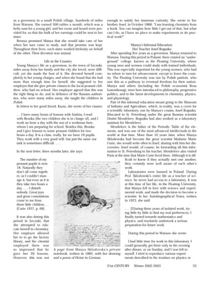 as a governess in a small Polish village, hundreds of miles          enough to satisfy her immense curiosity. She wrote to her
from Warsaw. She earned 500 rubles a month, which was a              brother, Josef, in October 1888: “I am learning chemistry from
hefty sum for a young girl, and her room and board were pro-         a book. You can imagine how little I get out of that, but what
vided for, so that the bulk of her earnings could be sent to her     can I do, as I have no place to make experiments or do prac-
sister.                                                              tical work?”
   Bronya promised Manya that she would take care of her
when her turn came to study, and that promise was kept.                                 Manya’s Informal Education:
Throughout their lives, each sister worked tirelessly on behalf                          Her Teacher Josef Boguska
of the other. Their devotion was mutual.                                After spending five years as a governess, Manya returned to
                                                                     Warsaw. During this period in Poland, there existed an “under-
                        Life in the Country                          ground” college, known as the Floating University, where
   Young Manya’s life as a governess, in the town of Szczuki,        young men and women could study with trained individuals.
miles away from her family and the city she loved, were diffi-       This was especially important for the young women, who had
cult, yet she made the best of it. She devoted herself com-          no where to turn for advancement, except to leave the coun-
pletely to her young charges, and when she found that she had        try. The Floating University was run by Polish patriots, who
more than enough time for herself, she suggested to her              saw this as a pathway to eventual freedom for their nation.
employer that she give private classes to the local peasant chil-    Manya and others (including the Polish economist Rosa
dren, who had no school. Her employer agreed that this was           Luxembourg), were here introduced to philosophy, progressive
the right thing to do, and in defiance of the Russian authori-       politics, and to the latest developments in chemistry, physics,
ties, who were many miles away, she taught the children in           and physiology.
Polish.                                                                 Part of this informal education meant going to the Museum
   In letters to her good friend, Kazia, she wrote of her classes:   of Industry and Agriculture, which, in reality, was a cover for
                                                                     a scientific laboratory, run by Manya’s cousin, Josef Boguska.
  . . .I have many hours of lessons with Andzia, I read              Educated in St. Petersburg under the great Russian scientist
  with Bronka [the two children she is in charge of], and I          Dmitri Mendeleev, Boguska had also worked as a laboratory
  work an hour a day with the son of a workman here,                 assistant for Mendeleev.
  whom I am preparing for school. Besides this, Bronka                  Mendeleev is the father of the Periodic Table of the ele-
  and I give lessons to some peasant children for two                ments, and was one of the most advanced intellectuals in the
  hours a day. It is a class, really, for we have 10 pupils.         world at that time. More than 10 years later, when Manya
  They work with a very good will, but just the same our             Sklodowska had become the great scientist Madame Marie
  task is sometimes difficult. . . .                                 Curie, she would write often to Josef, sharing with him her dis-
                                                                     coveries. Josef would, of course, be forwarding all this infor-
  In the next letter, three months later, she says:                  mation to St. Petersburg to his teacher. Mendeleev also visited
                                                                     Paris at the time that Marie Curie lived there. Although it is dif-
     The number of my                                                              ficult to know if they actually met one another,
  peasant pupils is now                                                            they certainly were well aware of each other’s
  18. Naturally they                                                               work.
  don’t all come togeth-                                                              Laboratories were banned in Poland. During
  er, as I couldn’t man-                                                           Prof. Sklodowski’s entire life as a teacher of sci-
  age it, but even as it is                                                        ence, he never had access to a laboratory. It was
  they take two hours a                                                            at this time of her life, in the Floating University,
  day. . . . I disturb                                                             that Manya fell in love with science and experi-
  nobody. Great joys                                                               mental work, and made the decision to become a
  and great consolations                                                           scientist. In her Autobiographical Notes, written
  come to me from                                                                  in 1923, she said:
  these little children. . .
  [Curie 1937, p. 68].                                                            . . . [D]uring these years of isolated work, try-
                                                                                  ing little by little to find my real preferences, I
   It was also during this                                                        finally turned towards mathematics and
period in Szczuki, that                                                           physics, and resolutely undertook a serious
she attempted to edu-                                                             preparation for future work.
cate herself in chemistry.
Her employer allowed                                                                During this period in Warsaw she wrote:
her to to go the factory
library, and the chemist                                                             I had little time for work in this laboratory. I
employed there was                                                                could generally get there only in the evening
so impressed that he           A page from Manya Sklodovska’s private             after dinner, or on Sunday, and I was left to
gave her 20 lessons.           notebook, written in 1885, with her drawing        myself. I tried to reproduce various experi-
However, this was not          and a poem of Heine in German.                     ments described in the treatises on physics or

                                                                     21st CENTURY        Winter 2002-2003                               33
 