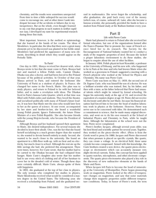 chemistry, and the results were sometimes unexpected.            ond in mathematics. She never forgot the scholarship, and
  From time to time a little unhoped-for success would             after graduation, she paid back every cent of the money
  come to encourage me, and at other times I sank into             (which was, of course, unheard of). Later, after she became a
  despair because of the accidents or failures due to my           famous scientist, she personally provided the funds to have a
  inexperience. But on the whole, even though I learned            student from Poland study at the Radium Institute every year.
  to my cost that progress in such matters is neither rapid
  nor easy, I developed my taste for experimental research
  during these first trials.                                                                   Part II
                                                                                          Life with Pierre Curie
  Most important, however, is the method or epistemology              Marie had planned to return to Poland after she received her
that she learned at the hands of her cousin. The ideas of          formal education, but one of the organizations formed after
Mendeleev, in particular, the idea that there were a great many    the Franco-Prussian War to promote the cause of French sci-
elements yet to be discovered was planted in her fertile mind.     ence hired her to do research. The Society for the
Mendeleev had predicted the appearance of many new ele-            Encouragement of National Industry wanted her to conduct a
ments, describing in detail where they would appear on the         study of the magnetic properties of steel. Because she lacked
Periodic Table.                                                    a proper laboratory environment to do these studies, she
                                                                   began to enquire about the use of other facilities.
                             To Paris!                                In January 1894, Polish physicist Jozef Kowalski, a professor
    One day in 1891, Manya received her dearest wish, when         at the University of Fribourg, and his new wife, who happened
Bronya wrote to her that she must come to Paris. Bronya had        to be in Paris at the time and who had known Marie when she
met and married a fellow Polish exile, Casimir Dluska.             worked as a governess in Poland, suggested a meeting with a
Dluska was also a doctor, and had been forced to flee Poland       French physicist who worked at the School for Physics and
because of his political activities. In October of that year,      Chemistry. His name was Pierre Curie.
Manya arrived in Paris, and entered the Sorbonne (the                 Pierre Curie was born on May 15, 1859, the second son of
University of Paris) as a student of physics. In France, she       Dr. Eugene Curie, who was himself the son of a doctor. He was
changed her name to the French, Marie. Her plan was to             a brilliant scientist who was trained, first, by his father, and
study physics, and return to Poland to be with her beloved         then with a tutor, as his father believed that Pierre had unusu-
father, and to make a revolution with ideas. The Dluskas           al talents which might be missed by formal schooling. He
lived in Paris’s famous Latin Quarter, which at that time was      began his university study at the age of 16, and received the
filled with Polish exiles and students. They loved the theater,    equivalent of a masters degree at age 18. Pierre did not receive
and socialized politically with many of Poland’s future lead-      his doctorate until after he met Marie, because his financial sit-
ers. It was here that Marie met the men who would later bow        uation had forced him to become the head of student labora-
to her as the queen of science. At one event, accompanied          tory work in physics at the Sorbonne. However, Pierre was
by her sister and brother-in-law, she heard a wonderful            never one to be concerned with titles. He demonstrated such
young Polish pianist, Ignace Paderewski, the future Prime          a commitment to science, that he made many original discov-
Minister of a new Polish Republic. She also became friends         eries, and went on to do his own research at the School of
with the young Wojciechovski, who became the President of          Industrial Physics and Chemistry in Paris, while he taught
Poland.                                                            there. Although the laboratories at the school were not the
    Although Bronya and her husband opened their apartment         best, Pierre never complained.
to Marie, she desired independence. For several reasons she           Pierre’s brother, Jacques, although several years older, was
decided to leave their abode. One, was the fact that she found     his best friend and scientific partner for several years. Together,
herself socializing to a much greater degree than she wanted       they worked on the piezo-electric effect. (Piezo is from the
to; she wanted to devote herself entirely to study. Second, she    Greek word to press.) In 1880, Jacques and Pierre discovered
wanted to be much closer to the university. She found an           that when pressure is placed on specific crystals, like quartz,
apartment in a fifth-floor walk-up, with no heat and no elec-      they can create a voltage. In an electrical field, these same
tricity, but much closer to school. Although the rent ate up the   crystals become compressed. Armed with this knowledge, the
little savings she had, she preferred this arrangement. There      Curie brothers created a new device, the quartz piezo-electro-
were times, however, Eve Curie wrote, that her mother had to       scope or electrometer which can accurately measure very
be carried to the Dluskas because she had collapsed from           slight electrical currents. Today, this concept has been applied
hunger. Marie Curie’s daughter also wrote that her mother          in quartz watches, microphones, and other electronic compo-
had to use every stitch of clothing and all of her furniture to    nents. The quartz piezo-electrometer also played a key role in
cover her in the dreaded cold of winter. Though these days         the discovery of new radioactive elements at the hands of
were certainly difficult, Marie Curie, always spoke of them        Marie and Pierre.
with happiness.                                                       When Jacques left Paris to become the head of mineralo-
    In 1893, she graduated at the top of her class in physics.     gy at the University of Montpellier, Pierre began pioneering
The only woman who completed her studies in physics,               work on magnetism. Pierre looked at the effect of tempera-
Marie Sklodowska received what would be considered a mas-          ture changes on magnetism, and saw that some materials
ters degree in the United States. The following year, she          change their magnetic properties under different tempera-
received a scholarship from Poland, and she graduated sec-         ture conditions. Today, in honor of Pierre’s work, the term

34                    Winter 2002-2003         21st CENTURY
 