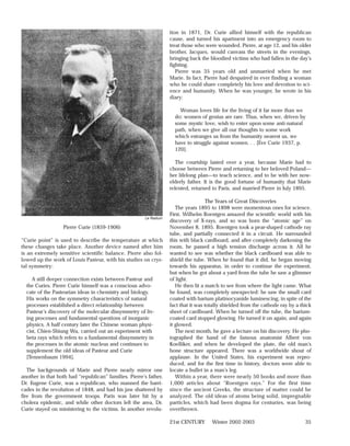 tion in 1871, Dr. Curie allied himself with the republican
                                                                    cause, and turned his apartment into an emergency room to
                                                                    treat those who were wounded. Pierre, at age 12, and his older
                                                                    brother, Jacques, would canvass the streets in the evenings,
                                                                    bringing back the bloodied victims who had fallen in the day’s
                                                                    fighting.
                                                                       Pierre was 35 years old and unmarried when he met
                                                                    Marie. In fact, Pierre had despaired in ever finding a woman
                                                                    who he could share completely his love and devotion to sci-
                                                                    ence and humanity. When he was younger, he wrote in his
                                                                    diary:

                                                                        Woman loves life for the living of it far more than we
                                                                      do: women of genius are rare. Thus, when we, driven by
                                                                      some mystic love, wish to enter upon some anti-natural
                                                                      path, when we give all our thoughts to some work
                                                                      which estranges us from the humanity nearest us, we
                                                                      have to struggle against women. . . [Eve Curie 1937, p.
                                                                      120].

                                                                       The courtship lasted over a year, because Marie had to
                                                                    choose between Pierre and returning to her beloved Poland—
                                                                    her lifelong plan—to teach science, and to be with her now-
                                                                    elderly father. It is the good fortune of humanity that Marie
                                                                    relented, returned to Paris, and married Pierre in July 1895.

                                                                                      The Years of Great Discoveries
                                                                       The years 1895 to 1898 were momentous ones for science.
                                                                    First, Wilhelm Roentgen amazed the scientific world with his
                                                        Le Radium
                                                                    discovery of X-rays, and so was born the “atomic age” on
                   Pierre Curie (1859-1906)                         November 8, 1895. Roentgen took a pear-shaped cathode ray
                                                                    tube, and partially connected it in a circuit. He surrounded
“Curie point” is used to describe the temperature at which          this with black cardboard, and after completely darkening the
these changes take place. Another device named after him            room, he passed a high tension discharge across it. All he
is an extremely sensitive scientific balance. Pierre also fol-      wanted to see was whether the black cardboard was able to
lowed up the work of Louis Pasteur, with his studies on crys-       shield the tube. When he found that it did, he began moving
tal symmetry:                                                       towards his apparatus, in order to continue the experiment,
                                                                    but when he got about a yard from the tube he saw a glimmer
     A still deeper connection exists between Pasteur and           of light.
  the Curies. Pierre Curie himself was a conscious advo-               He then lit a match to see from where the light came. What
  cate of the Pasteurian ideas in chemistry and biology.            he found, was completely unexpected: he saw the small card
  His works on the symmetry characteristics of natural              coated with barium platinocyanide luminescing, in spite of the
  processes established a direct relationship between               fact that it was totally shielded from the cathode ray by a thick
  Pasteur’s discovery of the molecular dissymmetry of liv-          sheet of cardboard. When he turned off the tube, the barium-
  ing processes and fundamental questions of inorganic              coated card stopped glowing. He turned it on again, and again
  physics. A half century later the Chinese woman physi-            it glowed.
  cist, Chien-Shiung Wu, carried out an experiment with                The next month, he gave a lecture on his discovery. He pho-
  beta rays which refers to a fundamental dissymmetry in            tographed the hand of the famous anatomist Albert von
  the processes in the atomic nucleus and continues to              Koelliker, and when he developed the plate, the old man’s
  supplement the old ideas of Pasteur and Curie                     bone structure appeared. There was a worldwide shout of
  [Tennenbaum 1994].                                                applause. In the United States, his experiment was repro-
                                                                    duced, and for the first time in history, doctors were able to
   The backgrounds of Marie and Pierre nearly mirror one            locate a bullet in a man’s leg.
another in that both had “republican” families. Pierre’s father,       Within a year, there were nearly 50 books and more than
Dr. Eugene Curie, was a republican, who manned the barri-           1,000 articles about “Roentgen rays.” For the first time
cades in the revolution of 1848, and had his jaw shattered by       since the ancient Greeks, the structure of matter could be
fire from the government troops. Paris was later hit by a           analyzed. The old ideas of atoms being solid, impregnable
cholera epidemic, and while other doctors left the area, Dr.        particles, which had been dogma for centuries, was being
Curie stayed on ministering to the victims. In another revolu-      overthrown.

                                                                    21st CENTURY       Winter 2002-2003                           35
 