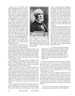 Everyone in the scientific world                                                    current, and using different compounds
rushed with ideas towards a more thor-                                                 of uranium and thorium, she found that
ough understanding of X-rays. One of                                                   what mattered was the amount of urani-
those scientists was the Frenchman,                                                    um present, not whether it was wet or
Henri Becquerel. His idea concerned                                                    dry, powdered or solid. Marie wrote that
uranium salts. Becquerel thought that                                                  radiation energy had a completely differ-
when exposed to sunlight, uranium salt                                                 ent genesis from chemical generation
crystals, could produce an exposure on                                                 and must come from the atom itself. It
a photographic plate, and emit X-rays.                                                 was not the interaction of molecules, or
In an experiment on February 26 and                                                    new shapes of molecules as in a chemi-
27, 1896, he wrapped some photo-                                                       cal reaction. In her experiments, she
graphic plates in black cloth, covered it                                              included two minerals, pitchblende and
with a sheet of aluminum, then placed                                                  chalcolite, ores from which uranium is
the crystals of potassium uranyl sulphate                                              extracted.
on top of the aluminum. Because it was                                                    When she measured pitchblende that
cloudy in Paris at the time, and he want-                                              was devoid of uranium, she discovered
ed to see the effect of sunlight on the                                                that the electrical conductivity was four
crystals, he put his experiment in a dark                                              times greater than that of uranium itself,
drawer and closed it, to wait for a sunny                                              and that the conductivity of chalcolite
day. On the following Sunday, he came                                                  was twice as great. This was the paradox
into work, and saw that the salts had                                                  she confronted: How could this be pos-
emitted rays onto the photographic plate                                               sible, since there was no uranium, no
while it was in the dark. He had discov- French postage stamp commemorating thorium present? It is always at critical
ered radioactivity. It was Marie Curie’s Henri Bequerel, who in 1896 moments, such as these, that such para-
job to explain to the world what this discovered natural radioactivity in doxes become most exciting for the cre-
phenomenon was, and to discover new uranium salts. Bequerel and Pierre and ative mind. This is what drove Marie to
radioactive elements.                       Marie Sklodowska Curie won the Nobel leap boldly onto an hypothesis taking
   The significance of Becquerel’s dis- Prize in Physics in 1903 for their work shape in her mind.
covery was not immediately acclaimed in radioactivity.
by many scientists. It was thought inter-                                                 It therefore appeared probable that
esting, but did not generate much enthusiasm, because it was       if pitchblende, chalcolite, and autunite possess so great
not understood. Marie and Pierre read Becquerel’s paper, and       a degree of activity, these substances contain a small
Marie decided to adopt the idea as the basis for her doctoral      quantity of a strongly radioactive body, differing from
thesis. Meanwhile, Marie and Pierre had their first daughter,      uranium and thorium and the simple bodies actually
Irène, in September 1897. Irène would follow in her mother’s       known. I thought that if this were indeed the case, I
footsteps in science, and she and her husband, Frédéric Joliot,    might hope to extract this substance from the ore by the
would discover artificial radioactivity, winning the Nobel         ordinary methods of chemical analysis [Curie 1961
Prize in Physics in 1935.                                          (1903), p. 16].
   Marie began her experiments at Pierre’s teaching lab, the
School of Physics and Chemistry, with the approval of the          Pitchblende is composed of almost 30 elements, and pres-
director, M. Schützenberger. Pierre had been at the school ent in this elemental curry, is an extremely powerful
nearly 15 years, and the kindly director (who was called Papa radioactive source in a very minute part. How little it actu-
Schutz) helped the Curies in countless ways.                    ally was, however, would astonish not only the Curies but
   Marie’s plan of attack, was to see whether this property of the whole world. Marie and Pierre initially thought that it
“radiation” existed in the other known elements on the could be about 1 percent of the pitchblende. At the end of
Periodic Table. Pierre helped her by giving her complete almost four years, they found that it was less than
access to his quartz piezo-electrometer, to measure the elec- 1/1,000,000th of 1 percent.
trical charge that was known to be emitted from uranium salts.     Marie Curie, the scientist, is unlike most any other of her
Marie’s experiment was to gather all the known elements she time—and now. Her mind worked like a true Platonic scien-
could beg from laboratories and university departments, and tist. She was an experimental scientist, who believed first in
to put them all to the test. She would put her substance on a the primacy of ideas. In January 1904, just after she, Pierre,
small metal plate, opposite another metal plate, which would and Henri Becquerel had won the Nobel Prize for Physics in
operate as a condenser. She used the electrometer to see November 1903, the American Century Magazine published
whether there was an electric current in the air between the an article by her, which leaves no room for doubt of her
plates.                                                         genius for hypothesis formation, and her rigor for experimen-
   She tested all the known elements and minerals, with com- tal proof.
plete thoroughness, over and over, and shortly found one
other element, thorium, which generated electrical activity.          The discovery of the phenomena of radioactivity adds
Then, she used the electrometer to measure the intensity of the    a new group to the great number of invisible radiations

36                   Winter 2002-2003          21st CENTURY
 