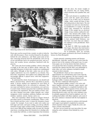 will take place, the atomic weights of
                                                                                         the elements that are being boiled,
                                                                                         which elements will crystallize first, and
                                                                                         so on.
                                                                                            After each element is crystallized, the
                                                                                         Curies used the quartz piezo-electro-
                                                                                         scope to see if there was an electrical
                                                                                         charge, which would tell them if they
                                                                                         had radioactivity in their batch. The test
                                                                                         is repeated over and over, from fraction-
                                                                                         al crystallization, to crystal, to the point
                                                                                         where they measured for electrical
                                                                                         charge. If the sample has an electrical
                                                                                         charge, it may contain a radioactive sub-
                                                                                         stance. One element after another was
                                                                                         eliminated in this fashion. One thing not
                                                                                         known in the beginning to the Curies or
                                                                                         to their assistant André Debierne, was
                                                                                         that there was more than one radioac-
                                                                                         tive substance in the pitchblende. There
                                                                                         were three!
                                                                                            By April 12, 1898, four months after
                                                                                         they began, they knew they had found a
Extracting radium in the shed laboratory.                                                new element, and they proposed a name
                                                                                         for it—polonium. Here are excerpts
Pierre gave up his research into crystals, in order to help his     from Marie Curie’s paper, presented to the French Academy of
wife with the project. Pierre involved himself in the physics       Science by Henri Becquerel:
behind the new substances, and Marie spent most of her
time extracting elements from the pitchblende. Each 50 kg                Certain minerals containing uranium and thorium
of raw pitchblende had to be prepared precisely, and acci-            (pitchblende, chalcolite, uranite) are very active from the
dents and weather factors sometimes interfered with the               point of view of the emission of Becquerel rays. In a pre-
process.                                                              vious paper, one of us has shown that their activity is
   The Curies also faced another problem, which is discussed          even greater than that of uranium and thorium, and has
at length in the later part of Marie’s thesis: radon gas. The         expressed the opinion that this effect was attributable to
makeshift laboratory in which they worked was contaminated            some other very active substance included in small
with radon. Although at that time, radon was not yet thor-            amounts in these minerals. . . .
oughly understood, nor even classified as an element, they               The pitchblende which we have analyzed was
knew that “emanations” from radium were making their work             approximately two and half times more active than the
increasingly difficult. It played havoc with their equipment,         uranium in our plate apparatus. We have treated it with
and their health.                                                     acids and have treated the solutions obtained with
   To understand the whole chemical process, one should read          hydrogen sulfide. Uranium and thorium remain in solu-
Marie’s doctoral thesis, wherein this is described in precise         tion. We have verified the following facts:
detail. A factory method was organized for each batch of                 The precipitated sulfides contain a very active sub-
material. Sulphates had to be converted to carbonates. The            stance together with lead, bismuth, copper, arsenic, and
raw mass was boiled in various concentrations, over and over,         antimony. This substance is completely insoluble in the
to avoid certain chemical processes that would fuse elements          ammonium sulfide, which separates it from arsenic and
and destroy the experiment. They got residues of lead, calci-         antimony. The sulfides insoluble in ammonium sulfide
um, silica, alumina, iron oxide, copper, bismuth, zinc, cobalt,       being dissolved in nitric acid, the active substance may
manganese, nickel, vanadium, antinomy, thallium, rare earths,         be partially separated from lead by sulphuric acid. On
niobium, tantalum, arsenic, barium, and so on.                        washing lead sulfate with dilute sulphuric acid, most of
   After each separation, Marie devised an elegant chemical           the active substance entrained with the lead sulphate is
procedure known as fractional crystallization. When a solu-           dissolved.
tion is boiled and then cools, it causes the formation of pure           The active substance present in solution with bismuth
crystals. For example, if you want to make rock candy, you            and copper is precipitated completely by ammonia
boil sugar and water, and upon cooling, you end up with the           which separates it from copper. Finally the active sub-
formation of pure sugar crystals (candy). Fractional crystalliza-     stance remains with bismuth.
tion is more difficult than making candy, because the chemist            We have not yet found any exact procedure for sepa-
must know everything about the elements he is dealing with,           rating the active substance from bismuth by a wet
the crystals that will form, at what temperature that formation       method. . . .

38                    Winter 2002-2003          21st CENTURY
 