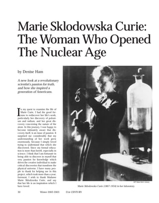Marie Sklodowska Curie:
The Woman Who Opened
The Nuclear Age
by Denise Ham

A new look at a revolutionary
scientist’s passion for truth,
and how she inspired a
generation of Americans.




I
   n my quest to examine the life of
   Marie Curie, I had the good for-
   tune to rediscover her life’s work,
particularly her discovery of poloni-
um and radium, and her great dis-
covery concerning the nature of the
atom. In this journey, I was happy to
become intimately aware that dis-
covery itself, is an issue of passion. It
surprised me considerably that my
understanding of her work grew
enormously, because I simply loved
trying to understand that which she
discovered. Since my formal educa-
tion is more than bereft, especially in
science, I think that I am fortunate in
being able to discover in myself that
very passion for knowledge which
drives the creative individual to make
critical discoveries that transform the
physical universe. I have many peo-
ple to thank for helping me in this
project, which took more than a year;
foremost, I wish to thank Madame
Marie Sklodowska Curie, and say
                                                                                                       AIP Niels Bohr Library
that her life is an inspiration which I
have loved.                                         Marie Sklodowska Curie (1867-1934) in her laboratory.

30                     Winter 2002-2003     21st CENTURY
 