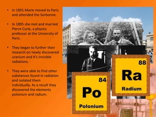 • In 1891 Marie moved to Paris
  and attended the Sorbonne.

• In 1895 she met and married
  Pierre Curie, a physics
  professor at the University of
  Paris.

• They began to further their
  research on newly discovered
  uranium and it’s invisible
  radiations.

• They were able to find other
  substances found in radiation
  and isolated them
  individually. As a result they
  discovered the elements
  polonium and radium.
 