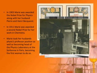 • In 1903 Marie was awarded
  the Nobel Prize for Physics
  along with her husband
  Pierre and Henri Becquerel.

• In 1911 Marie was awarded
  a second Nobel Prize for her
  work in Chemistry.

• Marie took her husbands
  physic’s professor position as
  well as becoming head of
  the Physics Laboratory at the
  Sorbonne in Paris, becoming
  the first woman to do so.
 
