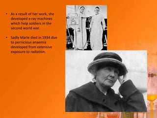 • As a result of her work, she
  developed x-ray machines
  which help soldiers in the
  second world war.

• Sadly Marie died in 1934 due
  to pernicious anaemia
  developed from extensive
  exposure to radiation.
 