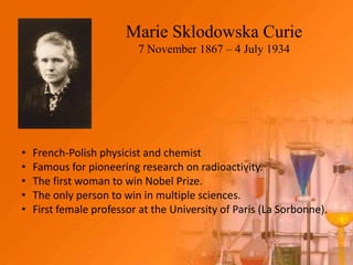 Marie Sklodowska Curie
                          7 November 1867 – 4 July 1934




•   French-Polish physicist and chemist
•   Famous for pioneering research on radioactivity.
•   The first woman to win Nobel Prize.
•   The only person to win in multiple sciences.
•   First female professor at the University of Paris (La Sorbonne).
 
