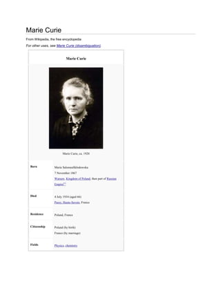 Marie Curie
From Wikipedia, the free encyclopedia
For other uses, see Marie Curie (disambiguation).


                               Marie Curie




                         Marie Curie, ca. 1920



  Born             Maria SalomeaSkłodowska
                   7 November 1867
                   Warsaw, Kingdom of Poland, then part of Russian
                   Empire[1]


  Died             4 July 1934 (aged 66)
                   Passy, Haute-Savoie, France


  Residence        Poland, France


  Citizenship      Poland (by birth)
                   France (by marriage)


  Fields           Physics, chemistry
 