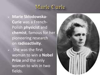  Marie Skłodowska-
Curie was a French-
Polish physicist and
chemist, famous for her
pioneering research
on radioactivity.
 She was the first
woman to win a Nobel
Prize and the only
woman to win in two
fields.
 