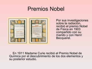 Premios Nobel
Por sus investigaciones
sobre la radiación,
recibió el premio Nobel
de Física en 1903
compartido con su
marido y con Henri
Becquerel.
En 1911 Madame Curie recibió el Premio Nobel de
Química por el descubrimiento de los dos elementos y
su posterior estudio.
 
