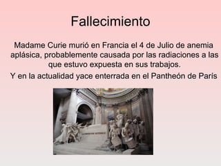 Fallecimiento
Madame Curie murió en Francia el 4 de Julio de anemia
aplásica, probablemente causada por las radiaciones a las
que estuvo expuesta en sus trabajos.
Y en la actualidad yace enterrada en el Pantheón de París
 
