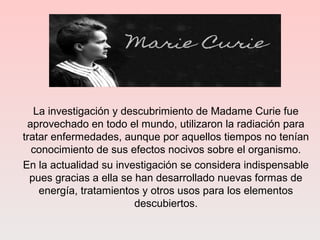 La investigación y descubrimiento de Madame Curie fue
aprovechado en todo el mundo, utilizaron la radiación para
tratar enfermedades, aunque por aquellos tiempos no tenían
conocimiento de sus efectos nocivos sobre el organismo.
En la actualidad su investigación se considera indispensable
pues gracias a ella se han desarrollado nuevas formas de
energía, tratamientos y otros usos para los elementos
descubiertos.
 