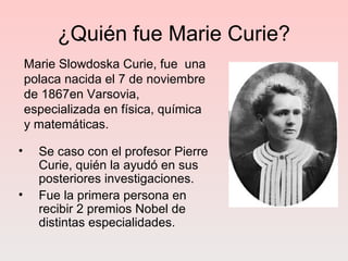 ¿Quién fue Marie Curie?
• Se caso con el profesor Pierre
Curie, quién la ayudó en sus
posteriores investigaciones.
• Fue la primera persona en
recibir 2 premios Nobel de
distintas especialidades.
Marie Slowdoska Curie, fue una
polaca nacida el 7 de noviembre
de 1867en Varsovia,
especializada en física, química
y matemáticas.
 