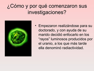¿Cómo y por qué comenzaron sus
investigaciones?
• Empezaron realizándose para su
doctorado, y con ayuda de su
marido decidió enfocarlo en los
“rayos” luminosos producidos por
el uranio, a los que más tarde
ella denominó radiactividad.
 