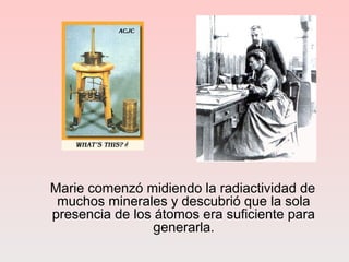 Marie comenzó midiendo la radiactividad de
muchos minerales y descubrió que la sola
presencia de los átomos era suficiente para
generarla.
 