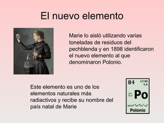 El nuevo elemento
Marie lo aisló utilizando varias
toneladas de residuos del
pechblenda y en 1898 identificaron
el nuevo elemento al que
denominaron Polonio.
Este elemento es uno de los
elementos naturales más
radiactivos y recibe su nombre del
país natal de Marie
 