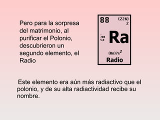 Pero para la sorpresa
del matrimonio, al
purificar el Polonio,
descubrieron un
segundo elemento, el
Radio
Este elemento era aún más radiactivo que el
polonio, y de su alta radiactividad recibe su
nombre.
 