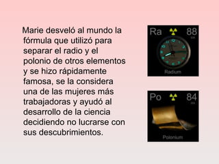 Marie desveló al mundo la
fórmula que utilizó para
separar el radio y el
polonio de otros elementos
y se hizo rápidamente
famosa, se la considera
una de las mujeres más
trabajadoras y ayudó al
desarrollo de la ciencia
decidiendo no lucrarse con
sus descubrimientos.
 