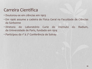10
Carreira Científica
• Doutorou-se em ciências em 1903
• Em 1906 assume a cadeira de Física Geral na Faculdade de Ciências
da Sorbonne
• Diretora do Laboratório Curie do Instituto do Radium,
da Universidade de Paris, fundado em 1914
• Participou da 1ª à 7ª Conferência de Solvay
 