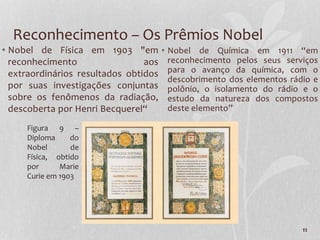 11
Reconhecimento – Os Prêmios Nobel
• Nobel de Física em 1903 "em
reconhecimento aos
extraordinários resultados obtidos
por suas investigações conjuntas
sobre os fenômenos da radiação,
descoberta por Henri Becquerel“
• Nobel de Química em 1911 “em
reconhecimento pelos seus serviços
para o avanço da química, com o
descobrimento dos elementos rádio e
polônio, o isolamento do rádio e o
estudo da natureza dos compostos
deste elemento”
Figura 9 –
Diploma do
Nobel de
Física, obtido
por Marie
Curie em 1903
 